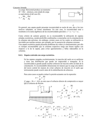 Concreto Armado 257
La carga Horizontal produce un momento
M = Hul , entonces, este estado de carga e3
es equivalente al del caso (b). B Pu
Pu
Hul
Pu
Mu
e 3
A
En general, una zapata puede presentar excentricidad en razón de uno, dos o los tres
motivos señalados, en forma simultanea. En este caso, la excentricidad total o
resultante es la suma algebraica de las excentricidades parciales: e = e1 + e2 + e3 .
Como criterio de carácter general, no es recomendable la utilización de zapatas
aisladas excéntricas, siendo preferible combinarlas o conectarlas con la cimentación de
la columna más próxima; sin embargo, existen casos en los cuales su utilización es
inevitable por muchas razones, por ejemplo, por la ausencia de columnas cercanas.
Una zapata excéntrica puede presentar problemas de volteo y/o deslizamiento; por ello
es siempre recomendable que la columna respectiva tenga una buena rigidez con
respecto a la de la zapata, para evitar agrietamientos y fallas indeseables en la
columna.
8.4.1. Zapata centrada con carga excéntrica.
En las zapatas cargadas excéntricamente, la reacción del suelo no es uniforme
y tiene una distribución que puede ser trapezoidal o triangular. Si la
excentricidad es grande puede resultar esfuerzos de tracción sobre un lado de la
cimentación. Es recomendable dimensionar de manera que la carga este dentro
del tercio central de manera de evitar esfuerzo de tracción en el suelo que
teóricamente puede ocurrir antes de la redistribución de esfuerzos.
Para estos casos se puede evaluar la presión actuante con la expresión:
I
My
Az
P

1° caso .- Si e < A/6, en este caso el esfuerzo directo de compresión es mayor
que el esfuerzo de flexión.
P
Az
P
>
I
My
e
I
My
Az
P
I
My
Az
P
 21 , 
..,
12
,
2
3
ePM
BA
I
A
y 
σ1
σ2







A
e
Az
P
A
eP
Az
P
BA
AeP
Az
P 6
1
3
..6
12
2/..
232,1







A
e
Az
P 6
11 < σt , 






A
e
Az
P 6
12 < σt
 