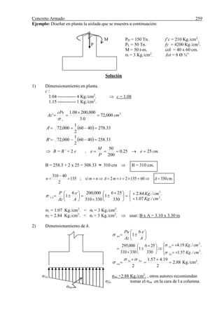 Concreto Armado 259
Ejemplo: Diseñar en planta la aislada que se muestra a continuación:
M PD = 150 Tn. f’c = 210 Kg./cm2
.
P PL = 50 Tn. fy = 4200 Kg./cm2
.
M = 50 t-m. col = 40 x 60 cm.
σt = 3 Kg./cm2
. Ast = 8 Ø ¾”
Solución
1) Dimensionamiento en planta.
c :
1.04 ------------ 4 Kg./cm2
.  c = 1.08
1.15 ------------ 1 Kg./cm2
.
2
000,72
0.3
000,20008.1
' cm
cPs
Az
t




  33.2784060
2
1
000,72' A
  33.2584060
2
1
000,72' B
 B = B’ + 2 e , .2525.0
200
50
cme
P
M
e 
B = 258.3 + 2 x 25 = 308.33 ≈ 310 cm  B = 310 cm.
.3306013522;135
2
40310
cmAtmAnmsin 











 









./.07.1
./.84.2
330
256
1
330310
000,2006
1 2
2
2,1
cmKg
cmKg
A
e
Az
P

σ1 = 1.07 Kg./cm2
. < σt = 3 Kg./cm2
.
σ2 = 2.84 Kg./cm2
. < σt = 3 Kg./cm2
.  usar: B x A = 3.10 x 3.30 m
2) Dimensionamiento de h.







A
e
Az
Pu
nu
6
1











 



./.57.1
./.19.4
330
256
1
330310
000,295
2
2
2
1
cmKg
cmKg
u
u


88.2
2
19.457.1
2
21




 uu
nu

 Kg./cm2
.
σ1u σnu =2.88 Kg./cm2
. , otros autores recomiendan
σ2u tomar el σnu en la cara de l a columna.
σnu
 