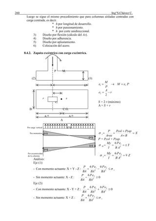 260 Ing°S.Chávez C.
Luego se sigue el mismo procedimiento que para columnas aisladas centradas con
carga centrada, es decir.
* h por longitud de desarrollo.
* h por punzonamiento.
* h por corte unidireccional.
3) Diseño por flexión (cálculo del As).
4) Diseño por adherencia.
5) Diseño por aplastamiento.
6) Colocación del acero.
8.4.2. Zapata excéntrica con carga excéntrica.
P M.
(2) (1)
PeM
P
M
e 11 
r
A
e 
2
2
r s
e2 S = 2 r (máximo)
A = S + r
B C.G.
A/2 A/2
A
Por carga vertical (+)
Por momentos X
BA
PzapPcol
Area
P
v 



P = Pcol + Pzap.
Y
AB
eP
I
My
M  2
16

Por excentricidad
de la columna
Análisis:
Eje (1):
- Con momento actuante: X + Y - Z : t
BA
eP
BA
eP
BA
P
 2
2
2
1 66
- Sin momento actuante: X - Z : 0
6
2
2

BA
eP
BA
P
Eje (2):
- Con momento actuante: X - Y + Z : 0
66
2
2
2
1

BA
eP
BA
eP
BA
P
- Sin momento actuante: X + Z : t
BA
eP
BA
P
 2
26
h
(-)
(+)
(+)
(-)
Z
AB
eP
I
My
e  2
26

 