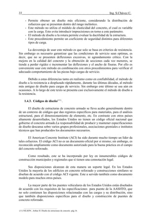 22 Ing. S.Chávez C.
(8) NILSON,Arthur H.Diseño de estructuras de concreto.pág.58
- Permite obtener un diseño más eficiente, considerando la distribución de
esfuerzos que se presentan dentro del rango inelástico.
- Este método no utiliza el módulo de elasticidad del concreto, el cual es variable
con la carga. Esto evita introducir imprecisiones en torno a este parámetro.
- El método de diseño a la rotura permite evaluar la ductilidad de la estructura.
- Este procedimiento permite un coeficiente de seguridad distintos para diferentes
tipos de carga.
La desventaja de usar este método es que solo se basa en criterios de resistencia.
Sin embargo es necesario garantizar que las condiciones de servicio sean optimas, es
decir, que no se presenten deflexiones excesivas, ni agrandamiento crítico. Con la
mejora en la calidad del concreto y la obtención de secciones cada vez menores, se
tiende a perder rigidez e incrementar las deflexiones y el ancho de fisuras. Por ello es
conveniente usar este método en combinación con otros procedimientos para verificar el
adecuado comportamiento de las piezas bajo cargas de servicio.
Debido a estas diferencias tanto en realismo como en confiabilidad, el método de
diseño a la resistencia a desplazado rápidamente, durante las últimas décadas, al método
más antiguo de diseño para cargas de servicio. Sin embargo este último se usa aún en
ocasiones. A lo largo de este texto se presenta casi exclusivamente el método de diseño a
la resistencia.
1.4.3. Códigos de diseño(11)
.
El diseño de estructuras de concreto armado se lleva acabo generalmente dentro
de un contexto de códigos que dan registros específicos para materiales, para el análisis
estructural, para el dimensionamiento de elemento, etc. En contraste con otros países
altamente desarrollados, los Estados Unidos no tienen un código oficial nacional que
gobierne el concreto armado.La responsabilidad de producir y mantener especificaciones
de diseño descansa sobre varios grupos profesionales, asociaciones gremiales e institutos
técnicos que han producidos los documentos necesarios.
El American Concrete Institute (ACI) ha sido durante mucho tiempo un líder da
tales esfuerzos. El código ACI no es un documento oficial por si mismo; sin embargo, es
reconocido ampliamente como documento autorizado para la buena práctica en el campo
del concreto reforzado.
Como resultado, este se ha incorporado por ley en innumerables códigos de
construcción municipales y regionales que sí tienen una connotación legal.
Sus disposiciones alcanzan de esta manera un soporte legal. En los Estados
Unidos la mayoría de los edificios en concreto reforzado y construcciones similares se
diseñan de acuerdo con el código ACI vigente. Este a servido también como documento
modelo para muchos otros países.
La mayor parte de los puentes vehiculares de los Estados Unidos están diseñados
de acuerdo con los requisitos de las especificaciones para puente de la AASHTO, que
no solo contienen las disposiciones relacionadas con las cargas y su distribución, sino
que también disposiciones especificas para el diseño y construcción de puentes de
concreto reforzado.
(11) NILSON , Arthur H. Diseño de estructuras de concreto .pág.16.
 