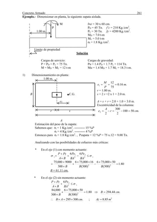 Concreto Armado 261
Ejemplo.- Dimensionar en planta, la siguiente zapata aislada.
M bxt = 30 x 60 cm.
P PD = 45 Tn. f’c = 210 Kg./cm2
.
1.00 m. PL = 30 Tn. fy = 4200 Kg./cm2
.
MD = 7.0 t-m
ML = 5.0 t-m
σt = 1.8 Kg./cm2
.
Límite de propiedad
Solución
Cargas de servicio: Cargas de gravedad:
P = PD + PL = 75 Tn. Pu = 1.4 PD + 1.7 PL = 114 Tn.
M = MD + ML = 12 t-m Mu = 1.4 MD + 1.7 ML = 18.3 t-m.
1) Dimensionamiento en planta:
1.00 m.
.16.0
75
12
1 m
P
M
e 
r = 1.00 m.
B C.G. s = 2 r =2 x 1 = 2.0 m.
e2 A = s + r = 2.0 + 1.0 = 3.0 m.
Excentricidad de la columna:
r s .50100
2
300
2
2 cmr
A
e 
A
Estimación del peso de la zapata:
Sabemos que: σt = 1 Kg./cm2
. ---------- 15 %P
σt = 4 Kg./cm2
. ---------- 4 %P
Entonces para σt = 1.8 Kg./cm2
. , Pzapata = 12 %P = 75 x.12 = 9.00 Tn.
Analizando con las posibilidades de esfuerzo más críticas:
* En el eje (1) con momento actuante:
tv
BA
Pe
BA
Pe
BA
PzP
 


 2
2
2
1 66
80.1
)300(
50000,756
)300(
16000,756
300
9000000,75
22








BBB
B = 61.11 cm.
* En el eje (2) sin momento actuante:
t
BA
Pe
BA
PzP



2
26
.44.29480.1
)300(
50000,756
300
000,84
2
cmB
BB




2
85.8;.300295 mAzcmAB 
 