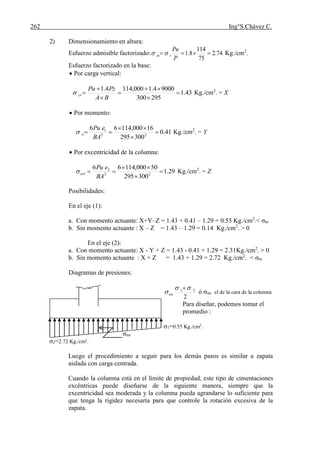 262 Ing°S.Chávez C.
2) Dimensionamiento en altura:
Esfuerzo admisible factorizado: 74.2
75
114
8.1 
P
Pu
ttn  Kg./cm2
.
Esfuerzo factorizado en la base:
 Por carga vertical:
43.1
295300
90004.1000,1144.1







BA
PzPu
cv Kg./cm2
. = X
 Por momento:
41.0
300295
16000,11466
22
1




BA
ePu
n Kg./cm2
. = Y
 Por excentricidad de la columna:
29.1
300295
50000,11466
22
2




BA
ePu
col Kg./cm2
. = Z
Posibilidades:
En el eje (1):
a. Con momento actuante: X+Y–Z = 1.43 + 0.41 – 1.29 = 0.55 Kg./cm2
.< σtn
b. Sin momento actuante : X – Z = 1.43 – 1.29 = 0.14 Kg./cm2
. > 0
En el eje (2):
a. Con momento actuante: X - Y + Z = 1.43 - 0.41 + 1.29 = 2.31Kg./cm2
. > 0
b. Sin momento actuante : X + Z = 1.43 + 1.29 = 2.72 Kg./cm2
. < σtn
Diagramas de presiones:
2
21 


nu ó σnu el de la cara de la columna
Para diseñar, podemos tomar el
promedio :
σ1=0.55 Kg./cm2
.
σnu
σ2=2.72 Kg./cm2
.
Luego el procedimiento a seguir para los demás pasos es similar a zapata
aislada con carga centrada.
Cuando la columna está en el límite de propiedad, este tipo de cimentaciones
excéntricas puede diseñarse de la siguiente manera, siempre que la
excentricidad sea moderada y la columna pueda agrandarse lo suficiente para
que tenga la rigidez necesaria para que controle la rotación excesiva de la
zapata.
 