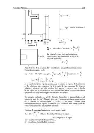 Concreto Armado 263
P
T T
Lc
h Línea de acción de P
(1) B (1)
h
L.P A
H e H
D R
e R
 
h
eP
h
TThM A
.Re
0Re0
La viga del primer nivel, debe diseñarse
2 A= B considerando adicionalmente la fuerza de
tracción resultante:
h
eP
T
.

A
Para el diseño de la columna debe considerarse una combinación adicional:
Tomando momentos en B:
M1– 1 = R.e – Hh = P.e - Thz = 




 

h
hh
ePh
h
eP
eP Z
Z .
.
. , haciendo:
C
Z
L
h
S 
SL
eP
hL
L
ePM
ZC
C









.
.11
Si la zapata tiene una rigidez apropiada, y si además la rigidez de la columna
es la suficiente para mantener la diferencia de las presiones del terreno
máximo y mínimo a un valor máximo de 1 Kg./cm2
., entonces para el diseño
de la zapata en la dirección de la excentricidad puede considerarse como
aproximación aceptable una presión uniforme del terreno.
Del estudio realizado por el Dr. Ricardo Yamashiro y desarrollado en el
trabajo de tesis del Ing°. Manuel Acevedo “Algunos problemas estructurales
en el diseño de cimentaciones” – UNI-1971, se tiene, criterios para
dimensionamiento de zapatas excéntricas y de columnas para cumplir con las
condiciones expuestas en el párrafo anterior.
Este tipo de zapata debe diseñarse como zapata rígida:
.603.2 3 cm
E
AKo
AhZ 

 donde: hZ: Altura de la zapata ,
A = Longitud de la zapata.
Ko = Coeficiente de balasto del terreno. ,
E = Módulo de elasticidad del concreto.
 