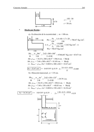 Concreto Armado 265
1889.0
15
016.0.15.00.3


S
0.50
2
50150 
e
e = 50 cm.
1.50
* Diseño por flexión.-
a).- En dirección de la excentricidad. ; m = 100 cm.
67.786
150
207.1604.1
150



Pu
Wu Kg./cm2
.
ó 62.2
300150
000,118



Z
nu
A
Pu
 Kg./cm2
. 
Wu = 786.67 Kg./cm2
.
150
667,366'4
90.02
10030062.2
2
22
1







BmMu nu
Kg.-cm = 43.67 t-m
Mn  max. = 54.35 x 300 x 60.52
= 596.8 t-m. > Mu/ф
Mn  min. = 7.44 x 300 x 60.52
= 81.69 t-m. > Mu/ф
 Asmin =  min. B.d = 0.0018 x 300 x 60.5 = 32.67 cm2
.
As = 32.67 cm2
. <> 16 Ø 5/8“ @ 0.19
b).- Dirección transversal , n = 135 cm.
 
79.39
90.02
13515062.2
2
22
2







AnMu nu
t-m.
Mn  max. = 54.35 x 150 x 60.52
= 298.4 t-m. > Mu/ф
Mn  min. = 7.44 x 150 x 60.52
= 40.85 t-m. > Mu/ф
 Asmin =  min. A.d = 0.0018 x 150 x 60.5 = 16.34 cm2
As = 16.34 cm2
. <> 8 Ø 5/8“ @ 0.19 ,
0.70
50 100
19.0
7
016.0.15.050.1


S
 