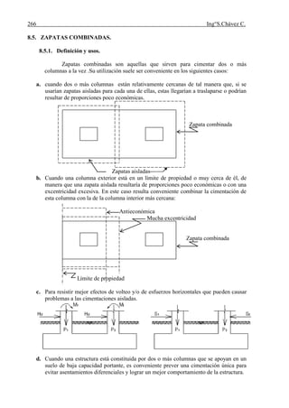 266 Ing°S.Chávez C.
8.5. ZAPATAS COMBINADAS.
8.5.1. Definición y usos.
Zapatas combinadas son aquellas que sirven para cimentar dos o más
columnas a la vez .Su utilización suele ser conveniente en los siguientes casos:
a. cuando dos o más columnas están relativamente cercanas de tal manera que, si se
usarían zapatas aisladas para cada una de ellas, estas llegarían a traslaparse o podrían
resultar de proporciones poco económicas.
Zapata combinada
Zapatas aisladas
b. Cuando una columna exterior está en un límite de propiedad o muy cerca de él, de
manera que una zapata aislada resultaría de proporciones poco económicas o con una
excentricidad excesiva. En este caso resulta conveniente combinar la cimentación de
esta columna con la de la columna interior más cercana:
Antieconómica
Mucha excentricidad
Zapata combinada
Límite de propiedad
c. Para resistir mejor efectos de volteo y/o de esfuerzos horizontales que pueden causar
problemas a las cimentaciones aisladas.
d. Cuando una estructura está constituida por dos o más columnas que se apoyan en un
suelo de baja capacidad portante, es conveniente prever una cimentación única para
evitar asentamientos diferenciales y lograr un mejor comportamiento de la estructura.
 