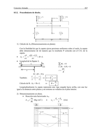 Concreto Armado 267
8.5.2. Procedimiento de diseño.
1) Cálculo de AZ (Dimensionamiento en planta).
Con la finalidad de que la zapata ejerza presiones uniformes sobre el suelo, la zapata
debe dimensionarse de tal manera que la resultante P coincida con el C.G. de la
zapata.

 
LB
t
PPc
t
cP
AZ 



21
 Longitud de la Zapata: L
P1 s P2   01M
(1) (2) r x R – S P2 = 0
r
R
SP
r 2

R = (P1 + P2)
También: 











 r
t
L
t
r
L
2
2
22
Cálculo de B: AZ = B x L
L
A
B Z

Longitudinalmente la zapata representa una viga cargada hacia arriba, con una luz
igual a la distancia entre pilares y un extremo en voladizo en el pilar interior.
2) Dimensionamiento en altura.
 Reacción neta factorizada: σnu
BL
Pu
nu (Kg./cm2
.) ó
L
PP
w uu
u
21 
 (t/m)
 