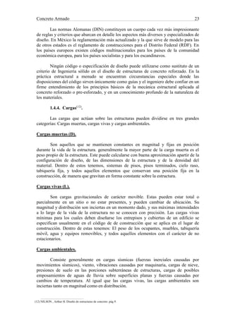 Concreto Armado 23
Las normas Alemanas (DIN) constituyen un cuerpo cada vez más impresionante
de reglas y criterios que abarcan en detalle los aspectos más diversos y especializados de
diseño. En México la reglamentación más actualizado y la que sirve de modelo para las
de otros estados es el reglamento de construcciones para el Distrito Federal (RDF). En
los países europeos existen códigos multinacionales para los países de la comunidad
económica europea, para los países socialistas y para los escandinavos.
Ningún código o especificación de diseño puede utilizarse como sustituto de un
criterio de Ingeniería sólido en el diseño de estructuras de concreto reforzado. En la
práctica estructural a menudo se encuentran circunstancias especiales donde las
disposiciones del código sirven únicamente como guías y el ingeniero debe confiar en un
firme entendimiento de los principios básicos de la mecánica estructural aplicada al
concreto reforzado o pre-esforzado, y en un conocimiento profundo de la naturaleza de
los materiales.
1.4.4. Cargas(12)
.
Las cargas que actúan sobre las estructuras pueden dividirse en tres grandes
categorías: Cargas muertas, cargas vivas y cargas ambientales.
Cargas muertas (D).
Son aquellos que se mantienen constantes en magnitud y fijas en posición
durante la vida de la estructura. generalmente la mayor parte de la carga muerta es el
peso propio de la estructura. Este puede calcularse con buena aproximación apartir de la
configuración de diseño, de las dimensiones de la estructura y de la densidad del
material. Dentro de estos tenemos, sistemas de pisos, pisos terminados, cielo raso,
tabiquería fija, y todos aquellos elementos que conservan una posición fija en la
construcción, de manera que gravitan en forma constante sobre la estructura.
Cargas vivas (L).
Son cargas gravitacionales de carácter movible. Estas pueden estar total o
parcialmente en un sitio o no estar presentes, y pueden cambiar de ubicación. Su
magnitud y distribución son inciertas en un momento dado, y sus máximas intensidades
a lo largo de la vida de la estructura no se conocen con precisión. Las cargas vivas
mínimas para los cuales deben diseñarse los entrepisos y cubiertas de un edificio se
especifican usualmente en el código de de construcción que se aplica en el lugar de
construcción. Dentro de estas tenemos: El peso de los ocupantes, muebles, tabiquería
móvil, agua y equipos removibles, y todos aquellos elementos con el carácter de no
estacionarios.
Cargas ambientales.
Consiste generalmente en cargas sísmicas (fuerzas inerciales causadas por
movimientos sísmicos), viento, vibraciones causadas por maquinaria, cargas de nieve,
presiones de suelo en las porciones subterráneas de estructuras, cargas de posibles
emposamientos de aguas de lluvia sobre superficies planas y fuerzas causadas por
cambios de temperatura. Al igual que las cargas vivas, las cargas ambientales son
inciertas tanto en magnitud como en distribución.
(12) NILSON , Arthur H. Diseño de estructuras de concreto .pág.9.
 