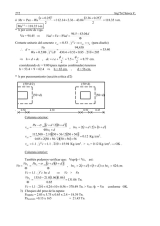 272 Ing°S.Chávez C.
ó
    35.118
2
25.036.2
04.4336.214.112
2
25.0
22





x
WuPuxMx t-m.
Mu(+)
= 118.35 t-m.
* h por corte de viga.
Vu = 94.45 



d
WudVuVud
04.435.94
Cortante unitario del concreto uucuc vvcfv  '53.0 (para diseño)
40.53
20521085.053.04.430
450,94
'53.0





BcfWu
Vu
d
77.8
2
5.7
2
., "1

 L
erdcdcdh cm.
considerando dc = 9.00 (para zapatas combinadas) tenemos
h = 53.4 + 9 = 62.4  h = 65 cm. , d = 56 cm.
* h por punzonamiento (sección crítica d/2)
(50+d/2) (50+d)
(50+d) (50+d)
. 0.50 4.30 0.50 0.45
Columna exterior:
       dbdtbo
dbo
dbdtPu
v nu
u 


 2/2,
2/
1
1
1

   
  
12.0
5656502/5650285.0
56502/565010.2500,112
1 


uv Kg./cm2
.
94.152101.1'1.1  cfvuc Kg./cm2
. > vu = 0.12 Kg./cm2
. --- OK .
Columna interior:
También podemos verificar que: Vup/ф < Vc, así:
        .4242, 22
22
cmbodbdtbo
dbdtPuVu
Vn nu







dbocfVc '1.1  Vc > Vn
   06.131
85.0
06.106.10.210.1352




Vu
Tn.
49.37856.01024.42101.1 Vc Tn. > Vu2 /ф = Vn conforme OK.
3) Chequeo del peso de la zapata:
Pzapata = 2.05 x 5.75 x 0.65 x 2.4 = 18.39 Tn.
Pzasumido =0.13 x 165 = 21.45 Tn.
 