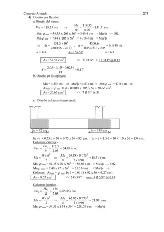 Concreto Armado 273
4) Diseño por flexión:
a.Diseño del tramo:
Mu = 118.35 t-m  5.131
90.0
35.118


Mu
t-m.
Mn  max = 54.35 x 205 x 562
= 349.4 t-m > Mu/ф ---- OK.
Mn  min = 7.44 x 205 x 562
= 47.84 t-m < Mu/ф
 
As
As
a
a
As 1148.0
20521085.0
4200
,
2/564200
105.131 5






a = 6.8 As = 59.52 a = 6.8
As = 59.52 cm2
<> 21 Ø ¾“ ó 12 Ø 1“ @ 0.17
17.0
11
0254.015.005.2


S
b. Diseño en los apoyos:
Mu = 4.35 t-m.  Mu/ф =4.83 t-m. < Mn  min = 47.8 t-m. 
Asmin =  min B d = 0.0018 x 205 x 56 = 20.66 cm2
.
As = 20.66 cm2
<> 7 Ø ¾“ @ 31
c. Diseño del acero transversal:
b1 = 92 cm b2 = 134 cm
b1 = t + 0.75 d = 50 + 0.75 x 56 = 92 cm. b2 = t + 1.5 d = 50 + 1.5 x 56 = 134 cm.
Columna exterior.-
./88.54
05.2
5.1121
1 mt
B
Pu
Wu 
31.18
90.02
775.088.54
2
22






MunWu
Mu t-m.
Mn  max = 54.35 x 92 x 562
= 156.81 t-m > Mu/ф ---- OK.
Mn  min = 7.40 x 92 x 562
= 21.35 t-m < Mu/ф 
Colocar: Asmin =  min b1 d = 0.0018 x 92 x 56 = 9.27 cm2
.
As = 9.27 cm2
<> 5 Ø 5/8“ usar 5 Ø 5/8“ @ 0.19
Columna interior.-
./85.65
05.2
1352
2 mt
B
Pu
Wu 
97.21
90.02
775.085.65
2
22






MunWu
Mu t-m.
Mn  max = 54.35 x 134 x 562
= 228.39 t-m > Mu/ф
 