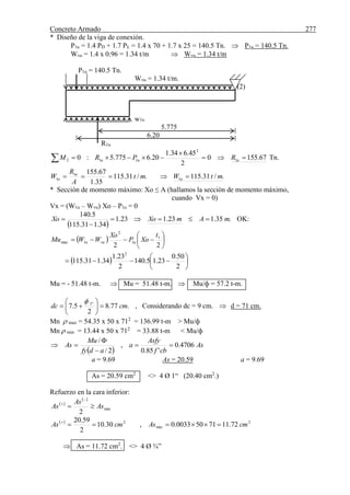 Concreto Armado 277
* Diseño de la viga de conexión.
P1u = 1.4 PD + 1.7 PL = 1.4 x 70 + 1.7 x 25 = 140.5 Tn.  P1u = 140.5 Tn.
Wvu = 1.4 x 0.96 = 1.34 t/m  Wvu = 1.34 t/m
P1u = 140.5 Tn.
Wvu = 1.34 t/m.
(2)
w1u
5.775
6.20
R1u
67.1550
2
45.634.1
20.6775.5:0 1
2
112 

 uuu RPRM Tn.
./31.115./31.115
35.1
67.155
1
1
1 mtWmt
A
R
W u
u
u 
* Sección de momento máximo: Xo ≤ A (hallamos la sección de momento máximo,
cuando Vx = 0)
Vx = (W1u – Wvu) Xo – P1u = 0
 
.35.123.123.1
34.131.115
5.140
mAmXoXo 

 OK:
  






22
1
1
2
1max
t
XoP
Xo
WWMu uvuu
  






2
50.0
23.15.140
2
23.1
34.131.115
2
Mu = - 51.48 t-m.  Mu = 51.48 t-m.  Mu/ф = 57.2 t-m.
.77.8
2
5.7 "1
cmdc 







, Considerando dc = 9 cm.  d = 71 cm.
Mn  max = 54.35 x 50 x 712
= 136.99 t-m > Mu/ф
Mn  min = 13.44 x 50 x 712
= 33.88 t-m < Mu/ф
 
As
cbf
Asfy
a
adfy
Mu
As 4706.0
'85.0
,
2/
/




a = 9.69 As = 20.59 a = 9.69
As = 20.59 cm2
<> 4 Ø 1“ (20.40 cm2
.)
Refuerzo en la cara inferior:
 
 
min
2
As
As
As 


  2
min
2
72.1171500033.0,30.10
2
59.20
cmAscmAs 
 As = 11.72 cm2
. <> 4 Ø ¾”
 
