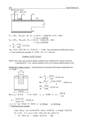 278 Ing°S.Chávez C.
* Diseño por corte:
P1u = 140.5 Tn.
V1u V2u
d Wvu
W1u
V1u = (W1u – Wvu) (t1 + d) – P1u = ( 115.31 – 1.34)(0.50 + 0.71) – 140.5
 V1u = - 2.60 Tn.
V2u = (W1u – Wvu) (A) – P1u = ( 115.31 – 1.34)(1.35) – 140.5
 V2u = 13.36 Tn.
 .72.15
85.0
36.13
Tn
Vu


26.27715021053.0 Vuc Tn. > Vu/ф (no necesitamos estribos por corte).
 Usar estribos por montaje: S = 36 Ø = 36 x 1.9 = 68.4 cm
Estribos: Ø 3/8” @ 0.65
NOTA: En zonas muy sísmicas deben confinarse los estribos de la viga de conexión
(viga dúctil) S = 2 d, colocar estribos a d/4 y en el tramo central colocar a d/2
Diseño de la zapata exterior: , Se diseña para un momento flexionante adoptando una
ρ = 0.004
54.63
45.2
67.1551

B
R
Wu u
t/m.
20.30
2
975.054.63
2
22



nWu
Mu t-m.
56.33
90.0
20.30


Mu
t-m.
Mn  max = K A d2
 K = 16.01   = 0.004
KA
Mu
d


/
40.39
13501.16
1056.33 5



d cm.
 h = d + dc = 39.40 + 9 = 48.40  h = 50 cm. d = 41.0 cm.
* Verificación por cortante.
Vud = Wu (n – d) = 63.54 (0.975 – 0.41) = 35.90 Tn.  Vud/ф = 42.24 Tn.
Vc = 0.53 51.424113521053.0'  dAcf Tn.
 Vc = 42.51 Tn. > Vud/ф = 42.24 Tn. OK.
 