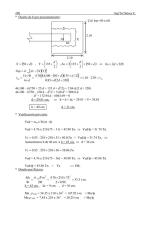 280 Ing°S.Chávez C.
* Diseño de h por punzonamiento:
Col: bxt=50 x 60
Y
2.10
50 X
60
2.10
    320250
2
1352,
2
135,50 











 dbod
d
bo
d
YdX
   YXAzVup nu  
   
  ucup v
dd
dd
dbo
Vu
v 




 21010.1
320285.0
2/13550100,4476.4/
44,100 – (6750 + 25 d + 135 d + d2
/2) = 2.84 d (2 d + 320)
44,100 – 6750 – 160 d – d2
/2 = 5.68 d2
+ 908.8 d
d2
+ 172.94 d – 6043.69 = 0
d = 29.81 cm,  h = d + dc = 29.81 + 9 = 38.81
h = 40 cm. d = 31 cm.
* Verificación por corte:
Vud = σnu x B (m –d)
Vud = 4.76 x 210 (75 – 31) = 43.98 Tn.  Vud/ф = 51.74 Tn.
.0.503121021053.0 TnVc  < Vud/ф = 51.74 Tn. 
Aumentamos h de 40 cm. a h = 45 cm.  d = 36 cm.
.06.583621021053.0 TnVc 
Vud = 4.76 x 210 (75 – 36) = 38.98 Tn.  Vud/ф = 45.86 Tn.
Vud/ф = 45.86 Tn. < Vc ---- OK.
* Diseño por flexion:
3.33
90.02
7521076.4
2
22







mBMu nu
t-m.
h = 45 cm. , dc = 9 cm. , d = 36 cm.
Mn  max = 54.35 x 210 x 362
= 147.92 t-m > Mu/ф
Mn  min = 7.44 x 210 x 362
= 20.25 t-m < Mu/ф
 