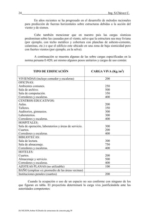 24 Ing. S.Chávez C.
(8) NILSON,Arthur H.Diseño de estructuras de concreto.pág.58
En años recientes se ha progresado en el desarrollo de métodos racionales
para predicción de fuerzas horizontales sobre estructuras debidas a la acción del
viento y de sismos.
Cabe también mencionar que en nuestro país las cargas sísmicas
predominan sobre las causadas por el viento, salvo que la estructura sea muy liviana
(por ejemplo, con techo metálico y cobertura con planchas de asbesto-cemento,
calaminas, etc.) o que el edificio este ubicado en una zona de baja sismicidad pero
con fuertes vientos (por ejemplo, en la selva).
A continuación se muestra algunas de las sobre cargas especificadas en la
norma peruana E-020; así mismo algunos pesos unitarios y cargas de uso común:
TIPO DE EDIFICACIÓN CARGA VIVA (Kg./m2
)
VIVIENDAS (incluye comedor y escaleras) 200
OFICINAS:
Ambientes comunes.
Sala de archivo.
Sala de computación.
Corredores y escaleras.
250
500
350
400
CENTROS EDUCATIVOS:
Aulas.
Talleres.
Auditorios, gimnasios.
Laboratorios.
Corredores y escaleras.
200
350
300
300
400
HOSPITALES:
Sala de operación, laboratorios y áreas de servicio.
Cuartos.
Corredores y escaleras.
300
200
400
BIBLIOTECAS:
Sala de lectura.
Sala de almacenaje.
Corredores y escaleras.
300
750
400
HOTELES:
Cuartos.
Almacenaje y servicio.
Corredores y escaleras.
200
500
400
AZOTEAS PLANAS (no utilizable) 100
BAÑO (emplear s/c promedio de las áreas vecinas)
Instituciones penales (cuartos) 200
Cuando la ocupación o uso de un espacio no sea conforme con ninguno de los
que figuran en tabla. El proyectista determinará la carga viva justificándola ante las
autoridades competentes:
 
