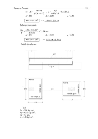 Concreto Armado 281
4Ø 1"
4Ø 1"
V-C 2.10
2.10
2.45
1.35
11Ø 5/8" @0.23
11Ø 5/8" @0.19
10Ø5/8"@0.13
12Ø5/8"@0.175
hz=0.50
hz=0.45
 
As
cBf
Asfy
a
afy
Mu
As 1120.0
'85.0
,
2/36
/




a = 2.56 As = 22.84 a = 2.56
As = 22.84 cm2
<> 11 Ø 5/8” @ 0.19
Refuerzo transversal.
54.35
90.02
8021076.4 2





Mu
t-m.
a = 2.74 As = 24.44 a = 2.74
As = 24.44 cm2
<> 12 Ø 5/8” @ 0.175
Detalle de refuerzo:
E.T.
f’c = 210 Kg./cm2
.
Fy = 4200 Kg./cm2
.
r.e = 7.5 cm.
σt = 3.2 Kg./cm2
.
 