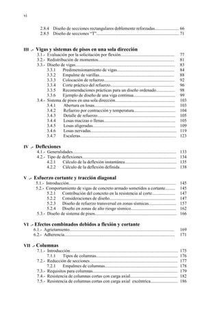 vi
2.8.4 Diseño de secciones rectangulares doblemente reforzadas...................... 66
2.8.5 Diseño de secciones “T”........................................................................... 71
III .- Vigas y sistemas de pisos en una sola dirección
3.1.- Evaluación por la solicitación por flexión................................................. 77
3.2.- Redistribución de momentos..................................................................... 81
3.3.- Diseño de vigas.......................................................................................... 83
3.3.1 Predimensionamiento de vigas.................................................... 84
3.3.2 Empalme de varillas.................................................................... 88
3.3.3 Colocación de refuerzo................................................................ 92
3.3.4 Corte práctico del refuerzo.......................................................... 96
3.3.5 Recomendaciones prácticas para un diseño ordenado................. 98
3.3.6 Ejemplo de diseño de una viga continua...................................... 99
3.4.- Sistema de pisos en una sola dirección...................................................... 103
3.4.1 Abertura en losas......................................................................... 103
3.4.2 Refuerzo por contracción y temperatura...................................... 104
3.4.3 Detalle de refuerzo....................................................................... 105
3.4.4 Losas macizas o llenas................................................................. 105
3.4.5 Losas aligeradas........................................................................... 109
3.4.6 Losas nervadas.............................................................................. 119
3.4.7 Escaleras....................................................................................... 123
IV .- Deflexiones
4.1.- Generalidades.............................................................................................. 133
4.2.- Tipo de deflexiones..................................................................................... 134
4.2.1 Cálculo de la deflexión instantánea............................................... 135
4.2.2 Cálculo de la deflexión definida................................................... 138
V .- Esfuerzo cortante y tracción diagonal
5.1.- Introducción................................................................................................. 145
5.2.- Comportamiento de vigas de concreto armado sometidos a cortante......... 145
5.2.1 Contribución del concreto en la resistencia al corte..................... 147
5.2.2 Consideraciones de diseño............................................................ 147
5.2.3 Diseño de refuerzo transversal en zonas sísmicas......................... 157
5.2.4 Diseño en zonas de alto riesgo sísmico......................................... 162
5.3.- Diseño de sistema de pisos.......................................................................... 166
VI .- Efectos combinados debidos a flexión y cortante
6.1.- Agrietamiento............................................................................................... 169
6.2.- Adherencia.................................................................................................... 171
VII .- Columnas
7.1.- Introducción.................................................................................................. 175
7.1.1 Tipos de columnas.......................................................................... 176
7.2.- Reducción de secciones................................................................................ 177
7.2.1 Empalmes de columnas.................................................................. 178
7.3.- Requisitos para columnas............................................................................. 179
7.4.- Resistencia de columnas cortas con carga axial........................................... 182
7.5.- Resistencia de columnas cortas con carga axial excéntrica......................... 186
 