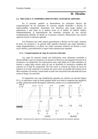 Concreto Armado 27
(16) ORTEGA GARCIA.Juan.Concreto armado I.pág.III-3.
(17) NILSON,Arthur H.Diseño de estructuras de concreto .pág.71.
fc < fc' fc'fc 0.50 fc'fc < fc'fc < < fc'a b c d e
E.N.
E.N.
E.N. E.N.
E.N.
fs =fyfs =fyfs < fy
fct < fr fct fr fct > fr
(a) (b) (c) (d) (e)
~~
~~
II. Flexión.
2.1. MECÁNICA Y COMPORTAMIENTO DEL CONCRETO ARMADO.
En el presente capítulo se desarrollaran los principios básicos del
comportamiento de los elementos de concreto armado sometidos a flexión. Es
imprescindible comprender claramente este fenómeno para luego deducir las
expresiones a usar tanto en el análisis como en el diseño. El análisis implica
fundamentalmente la determinación del momento resistente de una sección
completamente definida. El diseño es el proceso contrario: Dimensionar una sección
capaz de resistir el momento aplicado.
Los elementos que están sujetos generalmente a flexión son las vigas, sistemas
de pisos, las escaleras y, en general todos aquellos elementos que están sometidos a
cargas perpendiculares a su plano, los cuales ocasionan esfuerzos de flexión y corte;
cuyos análisis y procedimientos a seguir serán expuestos por separado.
2.1.1. Comportamiento de vigas de concreto reforzado.
Las vigas de concreto simple son ineficientes como elementos sometidos a
flexión debido a que la resistencia a la tensión en flexión es una pequeña fracción de la
resistencia a la compresión. En consecuencia estas vigas fallan en el lado sometido a la
tensión a cargas bajas mucho antes de que se desarrolle la resistencia completa del
concreto en el lado de compresión. Por esta razón se colocan las barras de acero de
refuerzo en el lado sometido a la tensión tan cerca como sea posible del extremo de la
fibra sometida a la tensión, conservando en todo caso una protección adecuada del acero
contra el fuego y la corrosión.
Si imaginamos una viga simplemente apoyada con refuerzo en tracción (figura
II-1) y le aplicamos carga de modo gradual desde cero hasta la magnitud que producirá
su falla, claramente puede distinguirse diferentes estados en su comportamiento(13)
:
Fig. II-1. Variación de los esfuerzos y deformaciones con el incremento del momento aplicado.
 