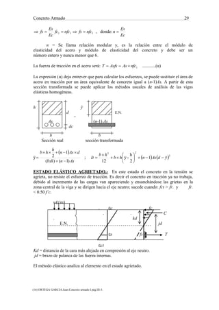Concreto Armado 29
(16) ORTEGA GARCIA.Juan.Concreto armado I.pág.III-3.
(17) NILSON,Arthur H.Diseño de estructuras de concreto .pág.71.
111 nfcfsnfcfc
Ec
Es
fs  , donde:
Ec
Es
n 
n = Se llama relación modular y, es la relación entre el módulo de
elasticidad del acero y módulo de elasticidad del concreto y debe ser un
número entero y nunca menor que 6.
La fuerza de tracción en el acero será: 1nfcAsAsfsT  ............(α)
La expresión (α) deja entrever que para calcular los esfuerzos, se puede sustituir el área de
acero en tracción por un área equivalente de concreto igual a (n-1)As. A partir de esta
sección transformada se puede aplicar los métodos usuales de análisis de las vigas
elásticas homogéneas.
h ў
d E.N.
=
As (n-1) As
dc
b b
Sección real sección transformada
ў
 
Asnbxh
dAsn
h
hb
)1()(
1
2


 ;    2
23
ˆ1
2
h
-y
12
ydAsnhb
hb
It 







 
ESTADO ELÁSTICO AGRIETADO.- En este estado el concreto en la tensión se
agrieta, no resiste el esfuerzo de tracción. Es decir el concreto en tracción ya no trabaja,
debido al incremento de las cargas van apareciendo y ensanchándose las grietas en la
zona central de la viga y se dirigen hacia el eje neutro; sucede cuando: fct > fr. y fr.
< 0.50 f’c.
w(t/m)
. εc fc
. . C
. kd
E.N. jd
εs fs T
εct
Kd = distancia de la cara más alejada en compresión al eje neutro.
jd = brazo de palanca de las fuerza internas.
El método elástico analiza al elemento en el estado agrietado.
 