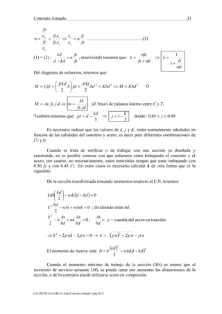 Concreto Armado 31
(16) ORTEGA GARCIA.Juan.Concreto armado I.pág.III-3.
(17) NILSON,Arthur H.Diseño de estructuras de concreto .pág.71.
fs
fc
n
fc
fs
fc
fs
n
s
c
s
c
c
s







..................................................(2)
(1) = (2) :
fs
fc
n
kdd
kd


, resolviendo tenemos que:
nfcfs
nfc
k

 
nfc
fs
k


1
1
Del diagrama de esfuerzos, tenemos que:
222
22
KbdMKbdbd
fckj
jdb
fckd
CjdM 





 Ó
jdfs
M
AsdjfsAsM
.
...  , jd: brazo de palanca interno entre C y T.
También tenemos que:
3
1
3
k
j
kd
djd  donde: 95.085.0  j
Es necesario indicar que los valores de k, j y K, están normalmente tabulados en
función de las calidades del concreto y acero, es decir para diferentes combinaciones de
f’c y fy.
Cuando se trata de verificar o de trabajar con una sección ya diseñada y
construida; no es posible conocer con que esfuerzos están trabajando el concreto y el
acero, por cuanto, no necesariamente, estos materiales tengan que estar trabajando con
0.50 fy y con 0.45 f’c. En estos casos es necesario calcular k de otra forma que es la
siguiente:
De la sección transformada tomando momentos respecto al E.N, tenemos:
  0
2






kddnAs
kd
kdb
0
2
2
 nAsknAs
bd
k ; dividiendo entre bd.

bd
As
bd
As
nk
bd
As
n
k
;0
2
2
ρ = cuantía del acero en tracción.
  nnnknnkk   2022
22
El momento de inercia será:
   2
3
3
kddnAs
kd
bIt 
Cuando el momento máximo de trabajo de la sección (Mr) es menor que el
momento de servicio actuante (M), se puede optar por aumentar las dimensiones de la
sección, o de lo contrario puede utilizarse acero en compresión.
 