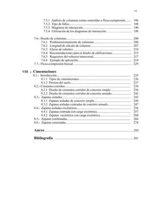 vii
7.5.1 Análisis de columnas cortas sometidas a flexo-compresión........ 186
7.5.2 Tipo de fallas............................................................................... 188
7.5.3 Diagrama de interacción.............................................................. 190
7.5.4 Utilización de los diagramas de interacción……………............. 198
7.6.- Diseño de columnas.................................................................................... 200
7.6.1 Predimensionamiento de columnas................................................. 200
7.6.2 Longitud de cálculo de columna..................................................... 207
7.6.3 Efecto de esbeltez........................................................................... 210
7.6.4 Recomendaciones para el diseño de edificaciones......................... 215
7.6.5 Requisitos del refuerzo transversal................................................. 217
7.6.6 Ejemplo de aplicación..................................................................... 218
7.7.- Flexo-compresión biaxial........................................................................... 229
VIII .- Cimentaciones
8.1.- Introducción.............................................................................................. 235
8.1.1 Tipos de cimentaciones.................................................................. 236
8.1.2 Presión del suelo............................................................................ 237
8.2.- Cimientos corridos.................................................................................... 238
8.2.1 Diseño de cimientos corridos de concreto simple.......................... 238
8.2.2 Diseño de cimientos corridos de concreto armado......................... 242
8.3.- Zapatas aisladas........................................................................................ 243
8.3.1 Zapatas aisladas de concreto simple............................................... 244
8.3.2 Zapatas aisladas centradas de concreto armado.............................. 247
8.4.- Zapatas aisladas excéntricas..................................................................... 256
8.4.1 Zapatas centrada con carga excéntrica........................................... 257
8.4.2 Zapatas excéntrica con carga excéntrica....................................... 260
8.5.- Zapatas combinadas................................................................................. 266
8.6.- Zapatas conectadas................................................................................... 274
Anexo .................................................................................................................283
Bibliografía ..................................................................................................... 301
 