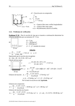 34 Ing° S.Chávez C.
(20) NILSON Arthur H..Diseño de estructuras de concreto.pág.12.
As’= Área de acero en compresión.
Ø Øb
eb eb = 2.5 cm.
1 1/3
t.m.a.g.
eL = 1” (mín.)
eb = Espacio libre entre varillas longitudinales
r.e.e.= 4 cm. eL = Espacio libre entre capas.
r.e.e.= Recubrimiento efectivo al estribo.
2.2.2. Problemas de verificación:
Problema N° 01 Para la sección de viga que se muestra a continuación determinar los
esfuerzos producidos por un momento M = 5 t-m.
dc = 5 cm.
60 f’c = 280 Kg/cm2
.
fy = 4200 Kg/cm2
.
3 Ø 1” fr = 2 'fc (módulo de rotura)
25 cm.
Solución
8892.7
28015100
102 6


 n
Ec
Es
n
Suponiendo que la sección esta sin agrietar:
    2
1.10730.15181 cmAsn 
Cálculo del eje neutro
y .67.31
1.1076025
551.107306025
cmy 



55 E.N.
107.1 cm2
    22
3
67.31551.1073067.316025
12
6025


It
25 cm. It = 512,476.69 cm4
Esfuerzo de tracción: 2
5
/64.27
69.476,512
33.28105
cmKg
It
My
fct 


22
/47.33'2/64.27 cmKgfccmKgfct 
Por lo tanto la sección no esta Agrietada
Esfuerzos de compresión:
22
5
/280'/90.30
69.476,512
67.31105
cmKgfccmKg
It
My
fc 


Esfuerzo de tracción en el acero:
2
5
1 /76.22
69.476,512
33.23105
cmKg
It
My
fc 

 2
1 /08.18276.228 cmKgnfcfs 
 
