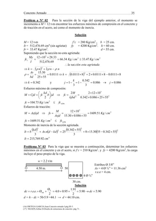 Concreto Armado 35
(16) ORTEGA GARCIA.Juan.Concreto armado I.pág.III-3.
(17) NILSON,Arthur H.Diseño de estructuras de concreto .pág.71.
Problem a N° 02 Para la sección de la viga del ejemplo anterior, el momento se
incrementa a M = 12 t-m encontrar los esfuerzos máximos de compresión en el concreto y
de tracción en el acero, así como el momento de inercia.
Solución
M = 12 t-m f’c = 280 Kg/cm2
., b = 25 cm.
It = 512,476.69 cm4
(sin agrietar) fy = 4200 Kg/cm2
. h = 60 cm.
fr = 33.47 Kg/cm2
. d = 55 cm.
Suponiendo que la sección no esta agrietada:
 
  80111.080111.0280111.00111.0
5525
30.15
2
sec
/47.33/34.66
69.476,512
33.281012
2
2
22
5








k
bd
As
nnnk
agrietadaestaciónla
cmKgcmKg
I
My
fct


342.0 k y 886.0886.0
3
342.0
1
3
1  j
k
j
Esfuerzo máximo de compresión:
.
2
2
5
2
/73.104
5525886.0342.0
101222
2
admfccmKgfc
kjbd
M
fcjdb
kd
fcCjdM










Esfuerzo de tracción:
.
2
2
5
/51.1609
/51.1609
55886.030.15
1012
admfscmKgfs
cmKg
Asjd
M
fsAsfsjdM





Momento de inercia de la sección agrietada.
       
4
2
3
2
3
92.769,215
55342.05530.158
3
55342.0
25.
3
cmIt
kddnAs
kd
bIt




Problema N° 03 Para la viga que se muestra a continuación, determinar los esfuerzos
máximos en el concreto y en el acero, si f’c = 210 Kg/cm2
. y fy = 4200 Kg/cm2
, la carga
incluye el peso propio de la viga.
w = 2.2 t/m
Estribos Ø 3/8”
4.50 m. 50 As = 4 Ø ¾” = 11.36 cm2
r.e.e = 4 cm.
4 Ø ¾”
30 cm.
Solución
90.590.5
2
91.1
95.00.4
2
Ø
Ø... L
est  dceerdc
d = h – dc = 50-5.9 =44.1 → d = 44.10 cm.
 