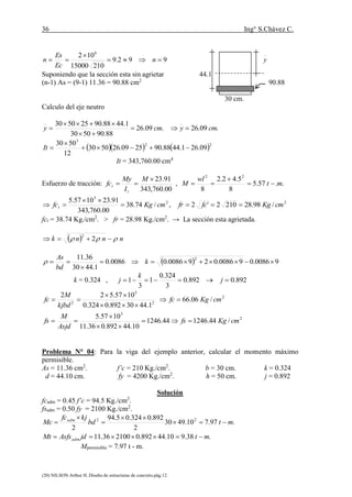 36 Ing° S.Chávez C.
(20) NILSON Arthur H..Diseño de estructuras de concreto.pág.12.
992.9
21015000
102 6


 n
Ec
Es
n y
Suponiendo que la sección esta sin agrietar 44.1
(n-1) As = (9-1) 11.36 = 90.88 cm2
90.88
30 cm.
Calculo del eje neutro
.09.26
88.905030
1.4488.90255030
cmy 


 .09.26 cmy 
    22
3
09.261.4488.902509.265030
12
5030


It
It = 343,760.00 cm4
Esfuerzo de tracción:
00.760,343
91.23

M
I
My
fc
t
t , ..57.5
8
5.42.2
8
22
mt
wl
M 


2
5
/74.38
00.760,343
91.231057.5
cmKgfct 

 , 2
/98.282102'2 cmKgfcfr 
fct = 38.74 Kg./cm2
. > fr = 28.98 Kg./cm2
. → La sección esta agrietada.
  nnnk   2
2
  90086.090086.0290086.00086.0
1.4430
36.11 2


 k
bd
As

k = 0.324 , 892.0892.0
3
324.0
1
3
1  j
k
j
2
2
5
2
/06.66
1.4430892.0324.0
1057.522
cmKgfc
kjbd
M
fc 



2
5
/44.124644.1246
10.44892.036.11
1057.5
cmKgfs
Asjd
M
fs 



Problema N° 04: Para la viga del ejemplo anterior, calcular el momento máximo
permisible.
As = 11.36 cm2
. f’c = 210 Kg./cm2
. b = 30 cm. k = 0.324
d = 44.10 cm. fy = 4200 Kg./cm2
. h = 50 cm. j = 0.892
Solución
fcadm = 0.45 f’c = 94.5 Kg./cm2
.
fsadm = 0.50 fy = 2100 Kg./cm2
.
.38.910.44892.0210036.11
.97.710.4930
2
892.0324.05.94
2
22
mtjdAsfsMt
mtbd
kjfc
Mc
adm
adm






Mpermisible = 7.97 t - m.
 