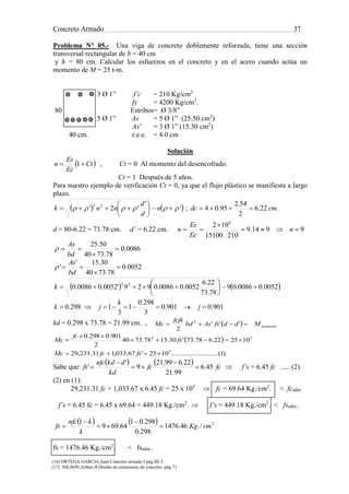 Concreto Armado 37
(16) ORTEGA GARCIA.Juan.Concreto armado I.pág.III-3.
(17) NILSON,Arthur H.Diseño de estructuras de concreto .pág.71.
Problema N° 05.- Una viga de concreto doblemente reforzada, tiene una sección
transversal rectangular de b = 40 cm
y h = 80 cm. Calcular los esfuerzos en el concreto y en el acero cuando actúa un
momento de M = 25 t-m.
3 Ø 1” f’c = 210 Kg/cm2
fy = 4200 Kg/cm2
.
80 Estribos= Ø 3/8”
5 Ø 1” As = 5 Ø 1” (25.50 cm2
)
As’ = 3 Ø 1” (15.30 cm2
)
40 cm. r.e.e. = 4.0 cm
Solución
 Ct
Ec
Es
n  1 , Ct = 0 Al momento del desencofrado.
Ct = 1 Después de 5 años.
Para nuestro ejemplo de verificación Ct = 0, ya que el flujo plástico se manifiesta a largo
plazo.
   '
'
'2' 22
 





 n
d
d
nnk ; .22.6
2
54.2
95.04 cmdc 
d = 80-6.22 = 73.78 cm. d’ = 6.22 cm. 9914.9
21015100
102 6


 n
Ec
Es
n
0086.0
78.7340
50.25



bd
As

0052.0
78.7340
30.15'
' 


bd
As

   0052.00086.09
78.73
22.6
0052.00086.0929'0052.00086.0 22






k
901.0901.0
3
298.0
1
3
1298.0  j
k
jk
kd = 0.298 x 73.78 = 21.99 cm. ,   actuanteMddfsAsbd
fcjk
Mc  '''
2
2
 
)1.......(....................1025'67.033,131.231,29
102522.678.73'30.1578.7340
2
901.0298.0
5
52




fsfcMc
fs
fc
Mc
Sabe que:
    fcfc
kd
dkdnfc
fs 45.6
99.21
22.699.21
9
'
' 



  f’s = 6.45 fc ..... (2)
(2) en (1):
29,231.31 fc + 1,033.67 x 6.45 fc = 25 x 105
 fc = 69.64 Kg./cm2
. < fcadm.
f’s = 6.45 fc = 6.45 x 69.64 = 449.18 Kg./cm2
.  f’s = 449.18 Kg./cm2
. < fsadm..
    2
/.46.1476
298.0
298.01
64.699
1
cmKg
k
knfc
fs 




fs = 1476.46 Kg./cm2
. < fsadm..
 