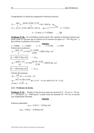 38 Ing° S.Chávez C.
(20) NILSON Arthur H..Diseño de estructuras de concreto.pág.12.
Comprobación: La fuerza de compresión ≈ Fuerza de tracción.
T = As.fs = 25.50 x 1476.46 = 37.65 tn.
.62.3040
2
78.73298.064.69
2
tnb
fckd
Cc 


.87.618.44930.15'' tnfsAsCs  C = 37.49 tn.
C = 37.49 tn ≈ T = 37.65 tn ...... OK.
Problema N° 06.- En el problema anterior (prob. 05), calcular el momento máximo que
puede tomar la viga para que el esfuerzo en el concreto sea igual a fc = 94.5 Kg./cm2
. y
que esfuerzo se generan en los aceros.
Solución
ρ = 0.0086, ρ’ = 0.0052, n = 9, k = 0.298, j = 0.901
Cálculo de los esfuerzos:
    2
/.53.2003
298.0
298.01
5.949
1
cmKg
k
knfc
fs 




fs = 2003.53 Kg./cm2
. < fsadm.
    2
/.93.609
99.21
22.699.21
5.949
'
' cmKg
kd
dkdnfc
fs 




fs’ = 609.93 Kg./cm2
. < fs’adm.
Cálculo del momento:
 '''
2
2
ddfsAsbd
fcjk
Mc 
 
.93.33max
22.678.7393.60930.1578.7340
2
901.0298.05.94 2
mtM
M




2.2.3. Problemas de diseño.
Problema N° 01.- Diseñar el área de acero para una sección de b = 25 cm, h = 50 cm.,
f’c = 280 kg/cm2
, fy = 4200 kg/cm2
; cuando actúa un momento M = 8.5 t-m, la sección
será simplemente reforzada.
Solución
Esfuerzos admisibles:
fcadm = 0.45 f’c = 126 Kg./cm2
.
fsadm = 0.50 fy = 2100 Kg./cm2
.
 