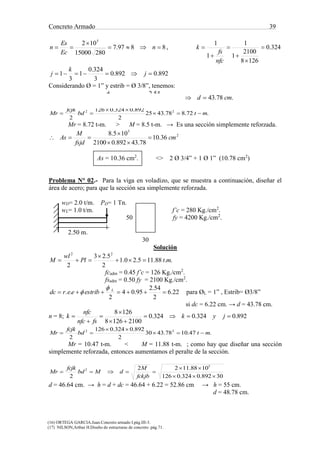 Concreto Armado 39
(16) ORTEGA GARCIA.Juan.Concreto armado I.pág.III-3.
(17) NILSON,Arthur H.Diseño de estructuras de concreto .pág.71.
8897.7
28015000
102 5


 n
Ec
Es
n , 324.0
1268
2100
1
1
1
1






nfc
fs
k
892.0892.0
3
324.0
1
3
1  j
k
j
Considerando Ø = 1” y estrib = Ø 3/8”, tenemos:
.78.4322.6
2
54.2
95.04
2
.. cmdestribeerdc L



.72.878.4325
2
892.0324.0126
2
22
mtbd
fcjk
Mr 


Mr = 8.72 t-m. > M = 8.5 t-m. → Es una sección simplemente reforzada.
2
5
36.10
78.43892.02100
105.8
cm
fsjd
M
As 



As = 10.36 cm2
. <> 2 Ø 3/4” + 1 Ø 1” (10.78 cm2
)
Problema N° 02.- Para la viga en voladizo, que se muestra a continuación, diseñar el
área de acero; para que la sección sea simplemente reforzada.
wD= 2.0 t/m. PD= 1 Tn.
wL= 1.0 t/m. f’c = 280 Kg./cm2
.
50 fy = 4200 Kg./cm2
.
2.50 m.
30
Solución
..88.115.20.1
2
5.23
2
22
mtPl
wl
M 


fcadm = 0.45 f’c = 126 Kg./cm2
.
fsadm = 0.50 fy = 2100 Kg./cm2
.
22.6
2
54.2
95.04
2
..  L
estribeerdc

 para ØL = 1” , Estrib= Ø3/8”
si dc = 6.22 cm. → d = 43.78 cm.
n = 8; 892.0324.0324.0
21001268
1268





 jyk
fsnfc
nfc
k
.47.1078.4330
2
892.0324.0126
2
22
mtbd
fcjk
Mr 


Mr = 10.47 t-m. < M = 11.88 t-m. ; como hay que diseñar una sección
simplemente reforzada, entonces aumentamos el peralte de la sección.
30892.0324.0126
1088.1122
2
5
2



fckjb
M
dMbd
fcjk
Mr
d = 46.64 cm. → h = d + dc = 46.64 + 6.22 = 52.86 cm → h = 55 cm.
d = 48.78 cm.
 