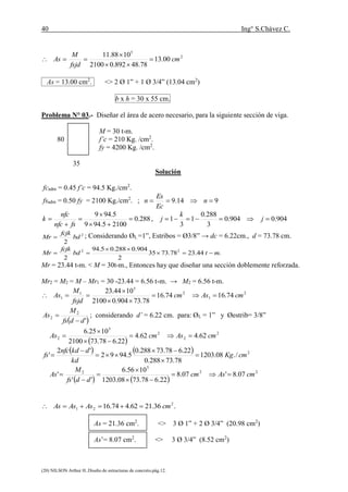 40 Ing° S.Chávez C.
(20) NILSON Arthur H..Diseño de estructuras de concreto.pág.12.
2
5
00.13
78.48892.02100
1088.11
cm
fsjd
M
As 



As = 13.00 cm2
. <> 2 Ø 1” + 1 Ø 3/4” (13.04 cm2
)
b x h = 30 x 55 cm.
Problema N° 03.- Diseñar el área de acero necesario, para la siguiente sección de viga.
M = 30 t-m.
80 f’c = 210 Kg. /cm2
.
fy = 4200 Kg. /cm2
.
35
Solución
fcadm = 0.45 f’c = 94.5 Kg./cm2
.
fsadm = 0.50 fy = 2100 Kg./cm2
. ; 914.9  n
Ec
Es
n
288.0
21005.949
5.949






fsnfc
nfc
k , 904.0904.0
3
288.0
1
3
1  j
k
j
2
2
bd
fcjk
Mr  ; Considerando ØL =1”, Estribos = Ø3/8” → dc = 6.22cm., d = 73.78 cm.
.44.2378.7335
2
904.0288.05.94
2
22
mtbd
fcjk
Mr 


Mr = 23.44 t-m. < M = 30t-m., Entonces hay que diseñar una sección doblemente reforzada.
Mr2 = M2 = M – Mr1 = 30 -23.44 = 6.56 t-m. → M2 = 6.56 t-m.
2
1
2
5
1
1 74.1674.16
78.73904.02100
1044.23
cmAscm
fsjd
M
As 



 '
2
2
ddfs
M
As

 ; considerando d’ = 6.22 cm. para: ØL = 1” y Øestrib= 3/8”
 
2
2
2
5
2 62.462.4
22.678.732100
1025.6
cmAscmAs 



    2
/.08.1203
78.73288.0
22.678.73288.0
5.9492
'2
' cmKg
kd
dkdnfc
fs 





   
22
5
2
07.8'07.8
22.678.7308.1203
1056.6
''
' cmAscm
ddfs
M
As 





.36.2162.474.16 2
21 cmAsAsAs 
As = 21.36 cm2
. <> 3 Ø 1” + 2 Ø 3/4” (20.98 cm2
)
As’= 8.07 cm2
. <> 3 Ø 3/4” (8.52 cm2
)
 