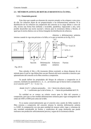 Concreto Armado 41
(16) ORTEGA GARCIA.Juan.Concreto armado I.pág.III-3.
(17) NILSON,Arthur H.Diseño de estructuras de concreto .pág.71.
2.3. MÉTODO PLASTICO, DE ROTURA O RESISTENCIA ÚLTIMA.
2.3.1. Enunciado general.
Esta claro que cuando un elemento de concreto armado va ha colapsar o esta cerca
de ella, los esfuerzos dejan de ser proporcionales a las deformaciones unitarias. Si la
distribución de los esfuerzos de compresión del concreto en la carga última o cerca de
ella, tuviera una forma bien definida e invariable, parabólica, trapezoidal u otra, sería
posible desarrollar una teoría racional y directa para la resistencia última a flexión, al
igual que la teoría elástica con su forma triangular de distribución de esfuerzos.
Supongamos que la distribución de los esfuerzos y deformaciones unitarias
internas cuando la viga esta próximo a la falla; es lo que se muestra en la (fig. II-3)
k3f’c
Mur εuc
k2c
Cc= k1k3f’cbc
c d k1
E.N. z = (d-k2 c)
As εs fs T = Asfs
b
Sección Deformación Esfuerzos Fuerzas
unitaria unitarios
Fig. (II-3)
Para calcular el Mur o Mn (momento último nominal), se desea disponer de un
método para el cual la viga fallara bien sea por fluencia del acero sometido a tensión o por
aplastamiento del concreto en la fibra extrema a compresión.
Se puede definir las propiedades del bloque de esfuerzos a compresión en el
concreto, mediante los parámetros k1, k2 , k3 , así tenemos que la fuerza total a compresión
en el concreto será(16)
: Cc = k1 k3f’c bc,
donde: k1k3f’c= esfuerzo promedio., k1k3 = factor de esfuerzo medio,
k1 = coeficiente que le da la forma., k2 = factor de profundidad del E.N.
En realidad no se conoce un criterio exacto para la falla del concreto a
compresión, pero que se han medido deformaciones unitarias para vigas rectangulares del
orden de 0.003 a 0.004 justo antes de la falla.
Si se asume conservadoramente que el concreto esta a punto de fallar cuando la
fibra extrema a compresión del concreto alcanza la máxima deformación unitaria
εuc=0.003, la comparación con una gran cantidad de ensayos sobre vigas y columnas de
una variedad considerable de formas y condiciones de carga demuestra que puede
realizarse una predicción suficientemente precisa y segura de la resistencia última.
 