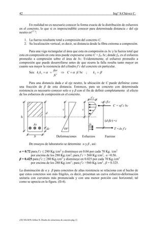 42 Ing° S.Chávez C.
(20) NILSON Arthur H..Diseño de estructuras de concreto.pág.12.
En realidad no es necesario conocer la forma exacta de la distribución de esfuerzos
en el concreto, lo que si es imprescindible conocer para determinada distancia c del eje
neutro es(17 )
:
1. La fuerza resultante total a compresión del concreto C.
2. Su localización vertical, es decir, su distancia desde la fibra extrema a compresión.
Para una viga rectangular el área que esta en compresión es bc y la fuerza total que
esta en compresión en esta área puede expresarse como C = fav bc; donde fav es el esfuerzo
promedio a compresión sobre el área de bc. Evidentemente, el esfuerzo promedio a
compresión que puede desarrollarse antes de que ocurra la falla resulta tanto mayor en
cuanto sea mayor la resistencia del cilindro f’c del concreto en particular.
Sea: bcfcC
fc
fav
kk '
'
31   ; 2k
Para una distancia dada c al eje neutro, la ubicación de C puede definirse como
una fracción de β de esta distancia. Entonces, para un concreto con determinada
resistencia es necesario conocer solo α y β con el fin de definir completamente el efecto
de los esfuerzos de compresión en el concreto.
f’c
β c
C = αf’c bc
c c
d
h
(d-βc) =z
As fs
dc εs T =As f’c
b Deformaciones Esfuerzos Fuerzas
De ensayos de laboratorio se determino α y β , así:
α = 0.72 para f´c ≤ 280 Kg./cm2
y disminuye en 0.04 por cada 70 Kg. /cm2
por encima de los 280 Kg./cm2
; para f’c > 560 Kg./cm2
, α =0.56.
β = 0.425 para f’c ≤ 280 Kg./cm2
y disminuye en 0.025 por cada 70 Kg./cm2
por encima de los 280 Kg./cm2
; para f’c >560 Kg./cm2
, β = 0.325.
La disminución de α y β para concretos de altas resistencia se relaciona con el hecho de
que estos concretos son más frágiles, es decir, presentan un curva esfuerzo-deformación
unitaria con curvatura más pronunciada y con una menor porción casi horizontal; tal
como se aprecia en la figura. (II-4).
 