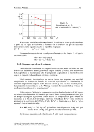 Concreto Armado 43
(16) ORTEGA GARCIA.Juan.Concreto armado I.pág.III-3.
(17) NILSON,Arthur H.Diseño de estructuras de concreto .pág.71.
0.80
α y β α
0.60
β Fig.(II-4).
0.40 Variaciones de α y β.
con la resistencia del concreto f’c
0.20
0 140 280 420 560 700 f’c
Si se acepta esta información experimental, la resistencia última puede calcularse
a partir de las leyes de equilibrio y basándose en la hipótesis de que las secciones
transversales planas siguen siéndolo. El equilibrio exige que:
C = T ó α f’c b c = As fs
Entonces el momento flector, con el par conformado por las fuerzas C y T, puede
escribirse como:
Mn = Tz = As fs (d-βc).
Mn = Cz = α f’c bc (d- βc).
2.3.2. Diagrama equivalente de esfuerzos.
La distribución de esfuerzos en compresión del concreto, puede sustituirse por otra
ficticia con determinada forma geométrica simple, siempre y cuando esta distribución
ficticia produzca la misma fuerza total de compresión C aplicada en la misma ubicación
que en el elemento real cuando está próximo a romperse.
Históricamente, investigadores de varios países han propuesto una cantidad
simplificada de distribución ficticia de esfuerzos equivalentes. La distribución de
esfuerzos ampliamente aceptada en los Estados Unidos, y cada vez más en otros países,
fue propuesta inicialmente por C. S. Whitney y después fue desarrollada y revisada de
modo experimental por otros investigadores(18 )
.
El investigador Whitney ha propuesto reemplazar la distribución real del bloque
de esfuerzos de compresión del concreto que tiene la forma de una parábola creciente, por
un bloque rectangular equivalente, como medida de simplificación para obtener la
resistencia a la flexión. Este rectángulo tiene una profundidad de “a” y una resistencia
promedio a la compresión de 0.85 f’c, el valor de “a” es función de c, es decir a = β1 c,
donde β1, tiene el siguiente valor.
β1 = 0.85 para f’c  280 Kg./cm2
. y disminuye en 0.05 por cada 70 Kg./cm2
por
encima de los 280 Kg./cm2
, pero β1 no debe ser menor que 0.65
En términos matemáticos, la relación entre β1 y f’c puede expresarse como:
 