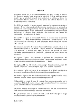 Prefacio
El presente trabajo está escrito fundamentalmente para servir de texto en el curso
de “Concreto Armado” para la carrera de Ingeniería Civil, el cual tiene como
objetivo que el estudiante aprenda cómo aplicar en la práctica del diseño los
conocimientos básicos adquiridos en los cursos de Estática, Resistencia de
Materiales y Análisis Estructural.
En el libro se enfatiza el comportamiento básico de los elementos de concreto
armado y de sus estructuras (particularmente sus características de resistencia y
deformación hasta la carga máxima); para que de esta manera el lector tenga un
conocimiento completo de los fundamentos del concreto reforzado ya que este
antecedente es esencial para comprender adecuadamente los códigos de
construcción y procedimientos de diseño.
En este libro se siguen las normas de la “Norma de Construcciones en Concreto
Estructural ACI 318-99” Capítulo Primero del American Concreto Institute y de la
Norma Peruana de Estructuras; así como también del American Concreto Institute
(ACI 318-95).
Los temas son expuestos de acuerdo al curso de Concreto Armado dictado en la
Universidad Nacional de San Martín – Tarapoto. El texto ha sido desarrollado en
ocho Capítulos. El primero trata sobre la historia, los métodos de diseño
empleados, los materiales que lo constituyen y las cargas que intervienen en una
estructura.
El segundo Capítulo está orientado a presentar las características del
comportamiento a flexión del concreto armado, como también el análisis y diseño
de secciones de viga usando los métodos Elástico y Plástico.
Los capítulos III, V y VII, trata los criterios de pre dimensionamiento, diseño del
refuerzo longitudinal y transversal para: vigas, losas, escaleras y columnas.
Los capítulos IV y VI, trata el tema de las condiciones de servicio de las estructuras
de concreto armado: control de deflexiones, agrietamiento y adherencia.
En el último capítulo trata del diseño de cimentaciones superficiales tales como:
cimientos corridos, zapatas aisladas, combinadas y conectadas.
Se ha omitido el estudio de losas de cimentación y muros de contención por lo
voluminoso del texto, lo cual en el futuro se presentará un Tomo II con estos temas
y otros referentes al diseño en concreto armado.
Agradezco cualquier comentario o crítica constructiva que los lectores puedan
hacer, así como sugerencias sobre los errores que detecten.
Mi agradecimiento a mi ex alumno: OSCAR ANDY Ruiz Torres por su apoyo
incondicional en la elaboración del presente texto.
S.Chávez C.
 