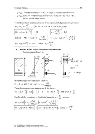 Concreto Armado 47
(16) ORTEGA GARCIA.Juan.Concreto armado I.pág.III-3.
(17) NILSON,Arthur H.Diseño de estructuras de concreto .pág.71.
 = b , Falla balanceada (εuc =0.003, εs = εy). Es una sección balanceada.
 > b , Falla por compresión del concreto (εuc =0.003, εs < εy  fs < fy).
Es una sección sobre armada.
Tomando momento con respecto a una de las fuerzas, en la figura anterior, tenemos:







2
ab
dTMn bb ; 0Fx : C = T → bdfybafc bb '85.0
   


'85.0
1
2 fc
dfy
a
a
dfyAsMn b
b
b
bb 






   1en : 













'7.1
1
'85.02
2
fc
fy
fybdMn
fc
bfy
dbdfyMn b
bb
b
bb




 bbb wfybdMn 59.012
  Donde:
'fc
fy
w b
b


2.5.2. Análisis de una sección con comportamiento dúctil.
Se presenta cuando εs > εy
f’c 0.85 f’c
εuc=0.003
a/2
Cc a Cc=0.85f’c ab
c
d E:N. .
(d-a/2)
As fs=fy
εs = εy T =As fy
T
Deformación real equivalente
Haciendo el equilibrio de fuerzas, tenemos:
Cc = T → 0.85 f’c ab = Asfy →
bfc
Asfy
a
'85.0
 ;
Tomando momento con respecto a una de las fuerzas:













22
a
dAsfy
a
dTMn ó 












2
'85.0
2
a
dabfc
a
dCMn
Escribiendo las ecuaciones en función de la cuantía
bd
As
 , tenemos:














'7.1
1
'85.02
2
fc
fy
fybd
bfc
bdfy
dbdfyMn




 wfybdMn 59.012
  , ó  wbdwfcMn 59.01' 2
 , donde
'fc
fy
w


 