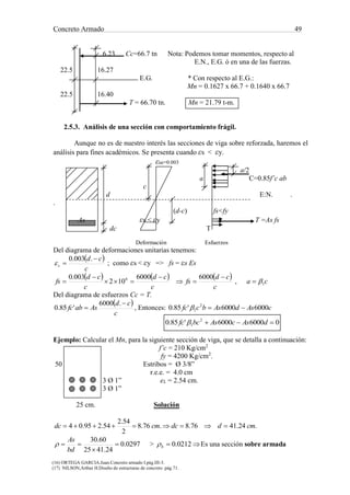 Concreto Armado 49
(16) ORTEGA GARCIA.Juan.Concreto armado I.pág.III-3.
(17) NILSON,Arthur H.Diseño de estructuras de concreto .pág.71.
6.23 Cc=66.7 tn Nota: Podemos tomar momentos, respecto al
E.N., E.G. ó en una de las fuerzas.
22.5 16.27
E.G. * Con respecto al E.G.:
Mn = 0.1627 x 66.7 + 0.1640 x 66.7
22.5 16.40
T = 66.70 tn. Mn = 21.79 t-m.
2.5.3. Análisis de una sección con comportamiento frágil.
Aunque no es de nuestro interés las secciones de viga sobre reforzada, haremos el
análisis para fines académicos. Se presenta cuando εs < εy.
εuc=0.003
a/2
a C=0.85f’c ab
c
d E:N. .
.
(d-c) fs<fy
As εs < εy T =As fs
dc T
Deformación Esfuerzos
Del diagrama de deformaciones unitarias tenemos:
 
c
cd
s


.003.0
 ; como εs < εy => fs = εs Es
     
c
cd
fs
c
cd
c
cd
fs






60006000
102
003.0 6
, ca 1
Del diagrama de esfuerzos Cc = T.
 
c
cd
Asabfc


.6000
'85.0 , Entonces: cAsdAsbcfc 60006000'85.0 2
1 
060006000'85.0 2
1  dAscAsbcfc 
Ejemplo: Calcular el Mn, para la siguiente sección de viga, que se detalla a continuación:
f’c = 210 Kg/cm2
fy = 4200 Kg/cm2
.
50 Estribos = Ø 3/8”
r.e.e. = 4.0 cm
3 Ø 1” eL = 2.54 cm.
3 Ø 1”
25 cm. Solución
.24.4176.8.76.8
2
54.2
54.295.04 cmddccmdc 
0297.0
24.4125
60.30



bd
As
 >  0212.0b Es una sección sobre armada
 