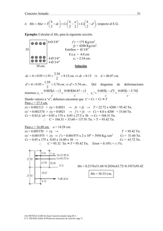 Concreto Armado 51
(16) ORTEGA GARCIA.Juan.Concreto armado I.pág.III-3.
(17) NILSON,Arthur H.Diseño de estructuras de concreto .pág.71.
27.50
27.50
21.76 20.36
19.37
8.13
T=95.42 tn
E.G.
7.145.74
Cs=31.60 tn
Cc=63.72 tn
ó 

















 '
2222
d
h
Cs
ah
Ccdc
h
TMurMn ; respecto al E.G.
Ejemplo: Calcular el Mn, para la siguiente sección.
4 Ø 5/8” f’c = 175 Kg/cm2
fy = 4200 Kg/cm2
.
55 Estribos = Ø 3/8”
r.e.e. = 4.0 cm
4 Ø 3/4” eL = 2.54 cm.
4 Ø 3/4”
30 cm. Solución
.87.4613.8.13.8
2
54.2
91.195.04 cmddccmdc 
.74.5'.74.5
2
59.1
95.04' cmdcmd  , Del diagrama de deformaciones
tenemos:
   
c
c
c
cd
s




87.46003.0.003.0
 ,
   
c
c
c
dc
s
74.5003.0'003.0
'




Dando valores a “c”, debemos encontrar que C = Cs + Cc ≈ T
Para c = 27.5 cm.
εs = 0.002113 > εy = 0.0021 → fs = fy → T = 22.72 x 4200 = 95.42 Tn.
εs’ = 0.002374 > εy = 0.0021 → f’s = fy → Cs = 8.0 x 4200 = 33.60 Tn.
Cc = 0.85 fc’ab = 0.85 x 175 x 0.85 x 27.5 x 30 → Cc = 104.31 Tn.
 C = 104.31 + 33.60 = 137.91 Tn. > T = 95.42 Tn.
Para c = 16.80 cm. a = 14.28 cm.
εs = 0.005370 > εy → T = 95.42 Tn.
εs’ = 0.001975 < εy → f’s = 0.001975 x 2 x 106
= 3950 Kg./cm2
Cs = 31.60 Tn.
Cc = 0.85 x 175 x 0.85 x 16.80 x 30 → Cc = 63.72 Tn.
 C = 95.32 Tn. ≈ T = 95.42 Tn; Error = 0.10% < ± 1%.
Mn = 0.2176x31.60+0.2036x63.72+0.1937x95.42
Mn = 38.33 t-m.
 