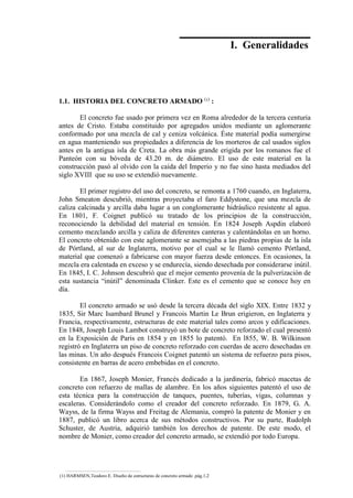 Concreto Armado 1
I. Generalidades
1.1. HISTORIA DEL CONCRETO ARMADO (
¹)
:
El concreto fue usado por primera vez en Roma alrededor de la tercera centuria
antes de Cristo. Estaba constituido por agregados unidos mediante un aglomerante
conformado por una mezcla de cal y ceniza volcánica. Éste material podía sumergirse
en agua manteniendo sus propiedades a diferencia de los morteros de cal usados siglos
antes en la antigua isla de Creta. La obra más grande erigida por los romanos fue el
Panteón con su bóveda de 43.20 m. de diámetro. El uso de este material en la
construcción pasó al olvido con la caída del Imperio y no fue sino hasta mediados del
siglo XVIII que su uso se extendió nuevamente.
El primer registro del uso del concreto, se remonta a 1760 cuando, en Inglaterra,
John Smeaton descubrió, mientras proyectaba el faro Eddystone, que una mezcla de
caliza calcinada y arcilla daba lugar a un conglomerante hidráulico resistente al agua.
En 1801, F. Coignet publicó su tratado de los principios de la construcción,
reconociendo la debilidad del material en tensión. En 1824 Joseph Aspdin elaboró
cemento mezclando arcilla y caliza de diferentes canteras y calentándolas en un horno.
El concreto obtenido con este aglomerante se asemejaba a las piedras propias de la isla
de Pórtland, al sur de Inglaterra, motivo por el cual se le llamó cemento Pórtland,
material que comenzó a fabricarse con mayor fuerza desde entonces. En ocasiones, la
mezcla era calentada en exceso y se endurecía, siendo desechada por considerarse inútil.
En 1845, I. C. Johnson descubrió que el mejor cemento provenía de la pulverización de
esta sustancia “inútil” denominada Clinker. Este es el cemento que se conoce hoy en
día.
El concreto armado se usó desde la tercera década del siglo XIX. Entre 1832 y
1835, Sir Marc Isambard Brunel y Francois Martin Le Brun erigieron, en Inglaterra y
Francia, respectivamente, estructuras de este material tales como arcos y edificaciones.
En 1848, Joseph Louis Lambot construyó un bote de concreto reforzado el cual presentó
en la Exposición de Paris en 1854 y en 1855 lo patentó. En l855, W. B. Wilkinson
registró en Inglaterra un piso de concreto reforzado con cuerdas de acero desechadas en
las minas. Un año después Francois Coignet patentó un sistema de refuerzo para pisos,
consistente en barras de acero embebidas en el concreto.
En 1867, Joseph Monier, Francés dedicado a la jardinería, fabricó macetas de
concreto con refuerzo de mallas de alambre. En los años siguientes patentó el uso de
esta técnica para la construcción de tanques, puentes, tuberías, vigas, columnas y
escaleras. Considerándolo como el creador del concreto reforzado. En 1879, G. A.
Wayss, de la firma Wayss and Freitag de Alemania, compró la patente de Monier y en
1887, publicó un libro acerca de sus métodos constructivos. Por su parte, Rudolph
Schuster, de Austria, adquirió también los derechos de patente. De este modo, el
nombre de Monier, como creador del concreto armado, se extendió por todo Europa.
(1) HARMSEN,Teodoro E. Diseño de estructuras de concreto armado .pág.1,2
 