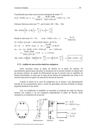 Concreto Armado 59
(16) ORTEGA GARCIA.Juan.Concreto armado I.pág.III-3.
(17) NILSON,Arthur H.Diseño de estructuras de concreto .pág.71.
Considerando que actúa como sección rectangular de ancho “b”
As.fy = 0.85fc’.a.b  1067.10
4521085.0
420040.20
'85.0



 fh
bfc
Asfy
a
Entonces funciona como una “T”, por lo tanto: Mn = Mnw + Mnf
 





















2
.
2
'85.0
a
dab
h
dhbbfcMn w
f
fw
Donde el valor será: Cw = Tw, Aswfy = 0.85f’c a.bw , 
bwfc
fyAs
a w
'85.0

Cf = 0.85f’c (b-bw)hf = 0.85x210(45-30)10 = 26.78 Tn.
Cf = Tf  26.78 = Asf fy  2
38.6
4200
780,26
cmAs f 
Asw = As – Asf = 20.40 – 6.38 = 14.02 cm2
; Asw = 14.02 cm2
.
 .0.110.11
3021085.0
420002.14
cmaa 



  mtMnMn 

















 93.32
2
11
78.433011
2
10
78.4310304521085.0
2.7.2. Análisis de una sección simétrica cualquiera.
Estas secciones tienen el plano de flexión en el plano de simetría. El
procedimiento general para encontrar la resistencia de la sección consiste en obtener por
un proceso iterativo un estado de deformación tal que la sección esté en equilibrio de
fuerzas horizontales, es decir que la suma de las fuerzas de compresión que actúa en la
sección transversal sea igual a la suma de las fuerzas de tracción.
Cuando la forma de la zona de compresión no se presta a una determinación
sencilla de sus características (área y centro de gravedad), conviene dividirla en franjas
pequeñas paralelas al eje neutro.
Una vez establecido el equilibrio se encuentra el momento de todas las fuerzas
internas con respecto a un eje cualquiera perpendicular al plano de flexión, dicho
momento es la resistencia de la sección.
εuc =0.003
fs’ Cs = As’fs’
ε´s Cc = 0.85 fc’Acomp.
c
E:N. .
. fs1
εs1 T1 = As1 fs1.
εs2. T2 = As2 fs2.
fs2.
Deformaciones Esfuerzos Fuerzas.
 