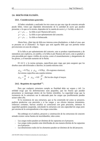 62 Ing° S.Chávez C.
(20) NILSON Arthur H..Diseño de estructuras de concreto.pág.12.
2.8. DISEÑO POR FLEXIÓN.
2.8.1. Consideraciones generales.
Al haber estudiado y analizado los tres casos en que una viga de concreto armado
puede fallar, vimos que dependen directamente de la cantidad de acero que pueden
presentar, o lo que es lo mismo, dependen de la cuantía de acero (  =As/bd), es decir sí:
 <  b .... La falla es por fluencia del acero.
 >  b .... La falla es por aplastamiento del concreto.
 =  b .... La falla es balanceada.
Ahora bien, ¿Qué tipo de falla nos interesa como diseñadores, si dado el caso, que
se presente en el elemento?. Es lógico que será aquella falla que nos permita tomar
prevenciones en caso de colapso.
Si la falla es por aplastamiento del concreto, esta se produce repentinamente y de
naturaleza casi explosiva, en cambio, si la falla es por fluencia del acero, esta es gradual y
esta precedida por signos visibles de averías, como el ensanchamiento y alargamiento de
las grietas, y el marcado aumento de la flecha.
El A.C.I. y la norma peruana, especifican para vigas que para asegurar que los
diseños sean sub-reforzados o dúctiles, la cuantía máxima será:
b 75.0.max  y b 50.0.max  (En regiones sísmicas).
Así mismo especifica una cuantía mínima:
fy
fc
ó
fy
'
8.0
14
minmin   , De los dos elegir el mayor.
2.8.2. Requisitos de seguridad(20)
.
Para que cualquier estructura cumpla su finalidad debe ser segura y útil. La
utilidad exige que las deformaciones sean pequeñas, que las fisuras que puedan
presentarse se mantengan dentro de los límites tolerables. La seguridad exige que la
resistencia de la estructura sea la adecuada para las cargas que posiblemente puedan
actuar sobre ella.
Si la resistencia de una estructura, que se ha construido tal como se proyecto,
pudiera predecirse con precisión y si las cargas y sus efectos internos (momentos,
esfuerzos cortantes, fuerzas axiales) se conocieran con gran precisión, entonces la
seguridad quedaría asegurada, calculando la estructura con una capacidad de carga justo
por encima de la correspondiente a las cargas conocidas.
Sin embargo en el análisis, proyecto y construcción de las estructuras de concreto
armado existen varias fuentes de incertidumbre, tales como:
- Las cargas reales pueden ser distintas de las supuestas en el proyecto.
- Las cargas reales pueden estar distribuidas de una manera distinta de las supuestas
en el proyecto.
- Las dimensiones reales de los elementos pueden ser distintos de las del proyecto.
 