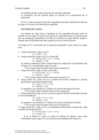 Concreto Armado 63
(16) ORTEGA GARCIA.Juan.Concreto armado I.pág.III-3.
(17) NILSON,Arthur H.Diseño de estructuras de concreto .pág.71.
- La armadura puede no estar colocada en la posición adecuada.
- La resistencia real del material puede ser distinta de la especificada por el
proyectista.
El A.C.I. toma en cuenta el tema de la seguridad estructural, utilizando los factores
de carga y los factores de reducción de capacidad.
FACTORES DE CARGA.-
Los factores de carga tienen el propósito de dar seguridad adecuada contra un
aumento en las cargas de servicio más allá de las especificaciones en el diseño, para
que sea sumamente improbable en la falla. Los factores de carga también ayudan a
asegurar que las deformaciones bajo carga de servicio no sean excesivas.
El código A.C.I. recomienda que la resistencia requerida U para resistir las cargas
sean:
a. Carga muerta (D) y carga viva (L).
U = 1.4 D + 1.7 L
b. Carga muerta (D), carga viva (L) y viento (W).
U = 0.75 (1.4 D + 1.7 L + 1.7 W).
U = 0.90 D + 1.3 W
La primera combinación debe evaluarse bajo dos condiciones: Considerando toda
la carga viva y considerando carga viva nula.
* No se usará carga de diseño menor que la ecuación (a)
c. Carga muerta (D), carga viva (L) y sismo (E).
U= 0.75 (1.4 D + 1.7 L + 1.87 E).
U = 0.90 D + 1.43 E
* No se usará carga de diseño menor que la ecuación (a)
d. Carga muerta (D), carga viva (L) y presión del terreno, subpresión o presión
generada por materiales granulares (H)
U= 1.4 D + 1.7 L + 1.7 H.
U = 0.90 D + 1.7 H
La segunda se usa cuando D y L reducen los efectos del empuje del suelo.
* No se usará carga de diseño menor que la ecuación (a)
e. Carga muerta (D), carga viva (L) y presión o peso de fluidos de densidad conocida
y nivel controlable (F)
U= 1.4 D + 1.7 L + 1.4 F.
U = 0.90 D + 1.4 F
La segunda se usa cuando D y L reducen los efectos causados por el fluido
* No se usará carga de diseño menor que la ecuación (a)
f. Carga muerta (D) , carga viva (L) y asentamientos diferenciales, contracción, creep
o cambios de temperatura (T)
U = 0.75 (1.4 D + 1.4 T + 1.7 L).
U = 1.4 (D + T)
Si en el diseño se toman en cuenta los efectos de impacto, estos serán
considerados como carga viva con sus factores de amplificación respectiva.
 