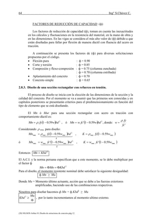 64 Ing° S.Chávez C.
(20) NILSON Arthur H..Diseño de estructuras de concreto.pág.12.
FACTORES DE REDUCCIÓN DE CAPACIDAD (ф)
Los factores de reducción de capacidad (ф), toman en cuenta las inexactitudes
en los cálculos y fluctuaciones en la resistencia del material, en la mano de obra y
en las dimensiones. En las vigas se considera el más alto valor de (ф) debido a que
están diseñadas para fallar por flexión de manera dúctil con fluencia del acero en
tracción.
A continuación se presenta los factores de (ф) para diversas solicitaciones
propuestas por el código.
 Flexión pura : ф = 0.90
 Corte y torsión : ф = 0.85
 Compresión y flexo-compresión : ф = 0.75 (columna zunchada)
: ф = 0.70 (columna estribada)
 Aplastamiento del concreto : ф = 0.70
 Concreto simple : ф = 0.65
2.8.3. Diseño de una sección rectangular con refuerzo en tensión.
El proceso de diseño se inicia con la elección de las dimensiones de la sección y la
calidad del concreto. Por el momento se va a asumir que las primeras son conocidas y en
capítulos posteriores se presentarán criterios para el predimensionamiento en función del
tipo de elemento que se está diseñando.
El Mn ó Mur para una sección rectangular con acero en tracción con
comportamiento dúctil es:
  2
59.01. bdwfyMn   , ó   2
59.01'. bdwfcwMn  , donde:
'
.
fc
fy
w


Considerando  max. para diseño:
   .max.max
2
.max.max.max 59.01,59.01 wfyKbdwfyMn
K
 
  
ó    .max.max
2
.max.max.max 59.01',59.01' wfcwKbdwfcwMn
K

  
Entonces 2
KbdMn 
El A.C.I. y la norma peruana especifican que a este momento, se lo debe multiplicar por
el factor ф
2
KbdMnMn 
Para el diseño, el momento resistente nominal debe satisfacer la siguiente desigualdad:
ф Mn ≥ Mu
Donde Mu = Momento último actuante, acción que se debe a las fuerzas exteriores
amplificadas, haciendo uso de las combinaciones respectivas.
Nosotros para diseñar hacemos ф Mn = ф Kbd2
≥ Mu


Mu
Kbd 2
, por lo tanto incrementamos al momento ultimo externo.
 