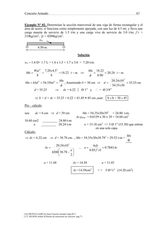 Concreto Armado 67
(16) ORTEGA GARCIA.Juan.Concreto armado I.pág.III-3.
(17) NILSON,Arthur H.Diseño de estructuras de concreto .pág.71.
Ejemplo Nº 02: Determinar la sección transversal de una viga de forma rectangular y el
área de acero, si funciona como simplemente apoyada, con una luz de 4.5 mt, y lleva una
carga muerta de servicio de 1.5 t/m y una carga viva de servicio de 3.0 t/m; f´c =
210kg/cm2
, fy = 4200kg/cm2
.
wu
4.50 m.
Solución
wu = 1.4 D+ 1.7 L = 1.4 x 1.5 + 1.7 x 3.0 = 7.20 t/m
.22.18
8
5.420.7
8
22
mt
xWul
Mu   .24.20
90.0
22.18
mt
Mu



Mu
bdkbdMn  22
35.54 , Asumiendo b = 30 cm  .23.35
3035.54
1024.20 5
cm
x
x
d 
d = 35.23  dc = 6.22  Ø 1” y = Ø 3/8”
 h = d + dc = 35.23 + 6.22 = 41.45 ≈ 45 cm.,usar: b x h = 30 x 45
Pre – cálculo
sea: dc = 6 cm  d = 39 cm Mn = 54.35x30x392
= 24.80 t-m.
As.ρmax = 0.0159 x 30 x 39 = 18.60 cm2
18.60 cm2 _________ 24.80 t-m
x _________ 20.24 t-m x = 15.18 cm2
<> 3 Ø 1” (15.30) que entran
en una sola capa.
Cálculo:
 dc = 6.22 cm  d = 38.78 cm. , Mn = 54.35x30x38.782
= 29.52 t-m >

Mn








2
78.384200
1024.20 5
a
x
As , As
cbf
Asfy
a 7843.0
´85.0

a = 11.44 As = 14.58 a = 11.43
As =14.58cm2
< > 5 Ø ¾” (14.20 cm2
)
 