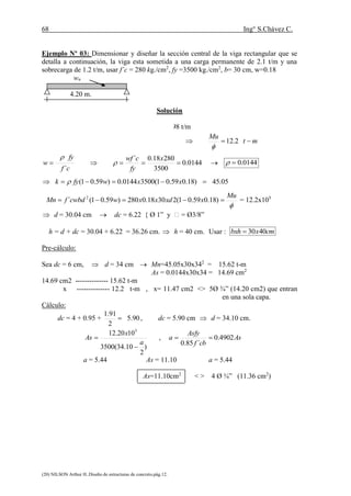 68 Ing° S.Chávez C.
(20) NILSON Arthur H..Diseño de estructuras de concreto.pág.12.
Ejemplo Nº 03: Dimensionar y diseñar la sección central de la viga rectangular que se
detalla a continuación, la viga esta sometida a una carga permanente de 2.1 t/m y una
sobrecarga de 1.2 t/m, usar f´c = 280 kg./cm2
, fy =3500 kg./cm2
, b= 30 cm, w=0.18
wu
4.20 m.
Solución
wu = 1.4 D + 1.7 L = 1.4 x 2.1 + 1.7 x 1.2 = 4.98 t/m
mt
Mu
mt
lw
Mu u


 2.1298.10
8
20.498.4
8
22

0144.0
3500
28018.0´
´

x
fy
cwf
cf
fy
w 

 0144.0
 05.45)18.059.01(35000144.0)59.01(  xxwfyk 

Mu
xxdxxwcwbdfMn  )18.059.01(23018.0280)59.01(´ 2
= 12.2x105
 d = 30.04 cm  dc = 6.22 { Ø 1” y  = Ø3/8”
h = d + dc = 30.04 + 6.22 = 36.26 cm.  h = 40 cm. Usar : cmxbxh 4030
Pre-cálculo:
Sea dc = 6 cm,  d = 34 cm  Mn=45.05x30x342
= 15.62 t-m
As = 0.0144x30x34 = 14.69 cm2
14.69 cm2 -------------- 15.62 t-m
x -------------- 12.2 t-m , x= 11.47 cm2 <> 5Ø ¾” (14.20 cm2) que entran
en una sola capa.
Cálculo:
dc = 4 + 0.95 + 90.5
2
91.1
 , dc = 5.90 cm  d = 34.10 cm.
)
2
10.34(3500
1020.12 5
a
x
As

 , As
cbf
Asfy
a 4902.0
´85.0

a = 5.44 As = 11.10 a = 5.44
As=11.10cm2
< > 4 Ø ¾” (11.36 cm2
)
 