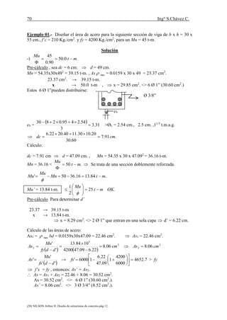 70 Ing° S.Chávez C.
(20) NILSON Arthur H..Diseño de estructuras de concreto.pág.12.
Ejemplo 01.- Diseñar el área de acero para la siguiente sección de viga de b x h = 30 x
55 cm., f’c = 210 Kg./cm2
. y fy = 4200 Kg./cm2
. para un Mu = 45 t-m.
Solución
-) .0.50
90.0
45
mt
Mu


Pre-cálculo , sea dc = 6 cm.  d = 49 cm.
Mn = 54.35x30x492
= 39.15 t-m. , As max = 0.0159 x 30 x 49 = 23.37 cm2
.
23.37 cm2
. → 39.15 t-m.
x → 50.0 t-m ,  x = 29.85 cm2
. <> 6 Ø 1” (30.60 cm2
.)
Estos 6 Ø 1”pueden distribuirse:
Ø 3/8”
eb
eb =
  31.3
3
54.2495.02830


>ØL = 2.54 cm., 2.5 cm. ,11/3
t.m.a.g.
.91.7
60.30
20.1030.1140.2022.6
cmdc 


Cálculo:
dc = 7.91 cm  d = 47.09 cm. , Mn = 54.35 x 30 x 47.092
= 36.16 t-m.
Mn = 36.16 < .50 mt
Mu


 Se trata de una sección doblemente reforzada.
.84.1316.3650' mtMn
Mu
Mu 

Mu’ = 13.84 t-m. .25
2
1
OKmt
Mu








Pre-cálculo Para determinar d’
23.37 → 39.15 t-m
x → 13.84 t-m.
 x = 8.29 cm2
. <> 2 Ø 1” que entran en una sola capa  d’ = 6.22 cm.
Cálculo de las áreas de acero:
As1 = max bd = 0.0159x30x47.09 = 22.46 cm2
.  As1 = 22.46 cm2
.
   
2
2
2
5
2 06.806.8
22.609.474200
1084.13
'
'
cmAscm
ddfy
Mu
As 





 ''
'
'
ddfs
Mu
As

 → 7.4652
6000
4200
1
09.47
22.6
16000' 











fs > fy
 f’s = fy , entonces: As’ = As2.
 As = As1 + As2 = 22.46 + 8.06 = 30.52 cm2
.
As = 30.52 cm2
. <> 6 Ø 1” (30.60 cm2
.).
As’ = 8.06 cm2
. <> 3 Ø 3/4” (8.52 cm2
.).
 