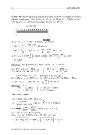 72 Ing° S.Chávez C.
(20) NILSON Arthur H..Diseño de estructuras de concreto.pág.12.
Ejemplo 02.- Para la viga que se muestra en la figura, diseñar la sección para el momento
máximo, considerando  max =0.50 b , b = 30 cm., h = 50 cm., f’c = 210 Kg./cm2
., fy =
4200 Kg./cm2
., wD = 4 t/m., (incluye el peso propio), wL = 2.8 t/m.
wu = 1.4 D + 1.7 L
Solución
-) wu = 1.4 x 4 + 1.7 x 2.8 = 10.36 t/m.,  = 0.0106
 
 
.27.32
90.0
04.29
.52.14
24
.04.29
12
8.536.10
122
22
mt
Mu
mt
lw
Mu
mt
lw
Mu
u
u








-) 95.38
210
42000106.0
59.0142000106.0
'
59.01 




 







fc
fy
fyK


95.38K
Pre-cálculo.- Para determinar dc., Sea dc = 6 cm.  d = 44 cm.
Mn = 38.95 x 30 x 442
= 22.62 t-m. 13.99 cm2
. → 22.62 t-m.
As = 0.0106 x 30 x 44 = 13.99 cm2
. x → 32.27 t-m.
x = 19.96 cm2
. <> 4 Ø 1” , que entran en una sola capa.
dc = 6.22 cm.  d = 43.78 cm., Mn = 38.95 x 30 x 43.782
= 22.40 t-m. < Mn/ф
 Mu’ = 32.27 – 22.40 = 9.87 t-m. .14.16
2
1
mt
Mn








Pre-cálculo : d’ = ?
13.99 → 22.62 t-m. x = 6.10 cm2
. <> 3Ø ¾”
x → 9.87 t-m.  d’ = 5.90 cm.
ÁREAS DE ACERO:
As1= 0.0106 x 30 x 43.78 = 13.92 cm2
.
 
2
5
2 20.6
90.578.434200
1087.9
cmAs 


 As = 20.12 cm2
.
4625
6000
4200
1
78.43
90.5
16000' 











fs > fy  fs’ = fy
Si f’s = fy  As’ = As2 = 6.20 cm2
.
Asmin=  min b.d = 0.0033 x 30 x 43.78 = 4.33 cm2
. < As’
 As = 20.12 cm2
. <> 4Ø 1” , As’ = 6.20 cm2
. <> 2Ø ¾”
Wu= 1.40D+1.70L
 