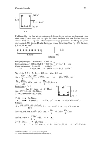 Concreto Armado 73
(16) ORTEGA GARCIA.Juan.Concreto armado I.pág.III-3.
(17) NILSON,Arthur H.Diseño de estructuras de concreto .pág.71.
2 Ø ¾”
0.50
 = Ø3/8”
.
4Ø 1”
0.30
Problema 03.- La viga que se muestra en la figura, forma parte de un sistema de vigas
espaciadas a 3.0 m. entre ejes de vigas, las cuales sostienen una losa llena de concreto
armado de 15 cm. de espesor. La losa soporta una carga permanente de 280 Kg./m2
. y una
sobrecarga de 350 Kg./m2
. Diseñar la sección central de la viga . Usar f’c = 175 Kg./cm2
.
y fy = 4200 Kg./cm2
.
wu
0.50
6.80 m. 0.30
Solución
Peso propio viga = 0.30x0.50x2.4 = 0.36 t/m.
Peso propio piso = 0.15x2.40x2.70 = 0.97 t/m. wD = 2.17 t/m.
Carga permanente = 0.28x3.00 = 0.84 t/m.
s/c = 0.35x3.00 = 1.05 t/m. wL = 1.05 t/m.
Wu = 1.4 x 2.17 + 1.7 x 1.05 = 4.82 t/m. Wu = 4.82 t/m.
.86.27.86.27
8
80.682.4
8
22
mtMumt
Wu
Mu 



.96.30.96.30
90.0
86.27
mt
Mu
mt
Mu


Pre-cálculo.- d = ?
Sea dc = 6 cm.  d = 44 cm.
Mn = 45.29x30x442
= 26.30 t-m. 2 Ø ¾”
As = 0.0133x30x44 = 17.56 cm2
.
3 Ø 1”
17.56 26.30 t-m.
x 30.96 t-m. ; x = 20.67 cm2
. <> 3Ø 1” + 2Ø ¾” (20.98 cm2
.)
Cálculo:
.49.42.51.751.7
98.20
68.598.1030.1522.6
cmdcmdcdc 


Mn = 45.29 x 30 x 42.492
= 24.53 t-m. < Mn
Mu
Mu
Mu


'
Mu’= 6.43 t-m. < .48.15
2
1
mt
Mu







OK.
d’ = ? 17.56 26.30 t-m.
x 6.43 t-m. ; x = 4.29 cm2
. <> 2Ø ¾”  d’ = 5.90 cm.
 