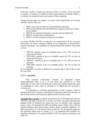 Concreto Armado 3
CaO (cal) , arcillas y esquitos que proveen el SiO2 y el Al2O3 . Estos materiales
se muelen, se mezclan, se funden en hornos hasta obtener el llamado clinker, y
se enfrían y se muelen de nuevo para lograr la finura requerida.
Existen diversos tipos de cemento, los cuales están especificados en la norma
ASTMC-150-94. Ellos son:
1. TIPO I, que es de uso general y sin propiedades especiales.
2. TIPO II, de moderado calor de hidratación y alguna resistencia al ataque
de los sulfatos.
3. TIPO III, de resistencia temprana y elevado calor de hidratación.
4. TIPO IV, de bajo calor de hidratación.
5. TIPO V, de alta resistencia al ataque de los sulfatos.
La norma ASTMC-595-94A se especifica las características de los cementos
adicionados, los cuales contienen, además de los compuestos ya mencionados,
escoria y puzolanas, que modifican el comportamiento del conjunto. Entre ellos
se tiene:
1. TIPO IS, cemento al que se le añadido entre el 25 y 70% en peso de
escoria de alto horno.
2. TIPO ISM, cemento al que se le añadido menos del 25% en peso de
escoria de alto horno.
3. TIPO IP, cemento al que se le añadido entre el 15 y 40% en peso de
puzolana.
4. TIPO IPM, cemento al que se le añadido menos del 15% en peso de
puzolana.
En la actualidad, en el Perú se fabrican los cementos tipo I, tipo II, tipo V, tipo
IP y tipo IPM.
1.2.1.2. Agregados.
Para concretos estructurales comunes, los agregados ocupan
aproximadamente entre el 70 y 75 por ciento del volumen de la masa
endurecida. El resto esta conformado por la pasta de cemento endurecida, agua
no combinada (es decir, agua no utilizada en la hidratación del cemento) y
vacíos de aire.
Los agregados se clasifican generalmente en finos y gruesos. Tanto el
agregado fino como el grueso, constituyen los elementos inertes del concreto, ya
que no intervienen en las reacciones químicas entre cemento y agua.
Agregado fino o arena. Es aquella que proviene de la desintegración natural o
artificial y que pasa el Tamiz N° 4, es decir un Tamiz con cuatro aberturas por
pulgada lineal. El material más grueso que éste, se clasifica como agregado
grueso o grava. El agregado fino debe ser durable, fuerte, limpio, duro y libre de
materias impuras como: polvo, limos, pizarra, álcalis y materias orgánicas. No
deben tener más de 5 % de arcilla o limos ni más de 1.5% de materias orgánicas.
Sus partículas deben tener un menor a ¼” y su gradación debe satisfacer los
requisitos propuestos en la norma ASTMC-33-93, los cuales se muestran en la
tabla # 01
 