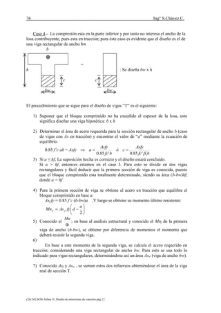76 Ing° S.Chávez C.
(20) NILSON Arthur H..Diseño de estructuras de concreto.pág.12.
Caso 4.- La compresión esta en la parte inferior y por tanto no interesa el ancho de la
losa contribuyente, pues esta en tracción; para éste caso es evidente que el diseño es el de
una viga rectangular de ancho bw
b
=
h : Se diseña bw x h
c c
bw bw
El procedimiento que se sigue para el diseño de vigas “T” es el siguiente:
1) Suponer que el bloque comprimido no ha excedido el espesor de la losa, esto
significa diseñar una viga hipotética: b x h
2) Determinar el área de acero requerida para la sección rectangular de ancho b (caso
de vigas con As en tracción) y encontrar el valor de “a” mediante la ecuación de
equilibrio.
0.85 f’c ab = Asfy
bfc
Asfy
có
bfc
Asfy
a
1'85.0'85.0 

3) Si a ≤ hf, La suposición hecha es correcto y el diseño estará concluido.
Si a > hf, entonces estamos en el caso 3. Para esto se divide en dos vigas
rectangulares y fácil deducir que la primera sección de viga es conocida, puesto
que el bloque comprimido esta totalmente determinado, siendo su área (b-bw)hf;
donde a = hf.
4) Para la primera sección de viga se obtiene el acero en tracción que equilibra el
bloque comprimido en base a:
Asf fy = 0.85 f’c (b-bw)a .Y luego se obtiene su momento último resistente:







2
a
dfyAsMn ff
5) Conocido el

Mu
; en base al análisis estructural y conocido el Mnf de la primera
viga de ancho (b-bw), se obtiene por diferencia de momentos el momento que
deberá resistir la segunda viga.
6)
En base a este momento de la segunda viga, se calcula el acero requerido en
tracción; considerando una viga rectangular de ancho bw. Para esto se usa todo lo
indicado para vigas rectangulares, determinándose así un área Asw (viga de ancho bw).
7) Conocido Asf y Asw , se suman estos dos refuerzos obteniéndose el área de la viga
real de sección T.
 
