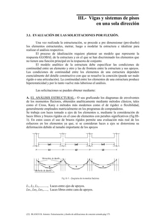 Concreto Armado 77
(22) BLANCO B. Antonio. Estructuración y diseño de edificaciones de concreto armado.pág.175.
III.- Vigas y sistemas de pisos
en una sola dirección
3.1. EVALUACIÓN DE LAS SOLICITACIONES POR FLEXIÓN.
Una vez realizada la estructuración, se procede a pre dimensionar (pre-diseño)
los elementos estructurales, metrar, luego a modelar la estructura e idealizar para
realizar el análisis respectivo.
El proceso de idealización requiere plantear un modelo que represente la
respuesta GLOBAL de la estructura y en el que se han discriminado los elementos que
no tienen una función principal en la respuesta de conjunto.
El modelo analítico de la estructura debe especificar las condiciones de
continuidad entre un elemento y otro y las de frontera entre la estructura y sus apoyos.
Las condiciones de continuidad entre los elementos de una estructura dependen
esencialmente del detalle constructivo con que se resuelve la conexión (puede ser nudo
rígido o una articulación). La continuidad entre los elementos de una estructura produce
hiperestaticidad y por lo tanto vuelve más laborioso el análisis.
Las solicitaciones se pueden obtener mediante:
A. EL ANÁLISIS ESTRUCTURAL.- O sea graficando los diagramas de envolventes
de los momentos flectores, obtenidos analíticamente mediante métodos clásicos, tales
como el Cross, Kany o métodos más modernos como el de rigidez o flexibilidad,
generalmente empleados matricialmente en los programas de computadoras.
Se trabaja con luces tomado a ejes de los elementos o, mediante la consideración de
luces libres y brazos rígidos en el caso de elementos con peraltes significativos (fig.III-
1). En estos casos el uso de brazos rígidos permite una evaluación más real de los
esfuerzos en los elementos ya que, si se consideran luces a ejes se distorsiona su
deformación debido al tamaño importante de los apoyos
L1, L2, L3,..........., Luces entre ejes de apoyos.
Ln1, Ln2, Ln3,....., Luces libres entre cara de apoyos.
 